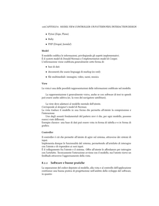 CAPITOLO . MODEL VIEW CONTROLLER: UN PATTERN PER L'INTERACTION DESIGN
• Pyton (Zope, Plone)
• Ruby
• PHP (Drupal, Joomla!)
Model
Il modello codiﬁca le informazioni, privilegiando gli aspei implementativi.
È il system model di Donald Norman e l'implementation model di Cooper.
L'informazione viene codiﬁcata generalmente soo forma di:
• basi di dati
• documenti e usano linguaggi di markup (es xml)
• ﬁle multimediali: immagini, video, suoni, musica
View
La vista è una delle possibili rappresentazioni delle informazioni codiﬁcate nel modello.
La rappresentazione è generalmente visiva, ane se con soware di text to spee
può essere ane uditiva (es. la voce del navigatore satellitare).
La view deve adaarsi al modello mentale dell'utente.
Corrisponde al designer's model di Norman.
La vista traduce il modello in una forma e permea all'utente la comprensione e
l'interazione.
Uno degli assunti fondamentali del paern mvc è e, per ogni modello, possono
esserci viste diﬀerenti.
Esempio classico: una base di dati può essere vista in forma di tabella e-o in forma di
graﬁco.
Controller
Il controller è ciò e permee all'utente di agire sul sistema, araverso dei sistemi di
input.
Implementa dunque le funzionalità del sistema, permeendo all'artefao di interagire
con l'utente e di rispondere ai suoi input.
È il collegamento fra l'utente e il sistema. Oﬀre all'utente le aﬀordances per interagire
con l'artefao. Tecnicamente l'interazione avviene con il modello, ma l'utente riceve un
feedba araverso l'aggiornamento della vista.
.. Soware e buone pratie
La separazione del codice deputato al modello, alla vista e al controllo dell'applicazione
costituisce una buona pratica di progeazione nell'ambito dello sviluppo del soware,
in quanto:
 