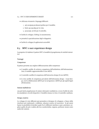 .. MVC E USER EXPERIENCE DESIGN 
• utilizzano strumenti e linguaggi diﬀerenti:
. sql, java(pojo,javabeans)-python per il modello;
. html, jsp-asp-php per la vista;
. javascript, servlet per il controllo;
• facilita lo sviluppo, il debug, la manutenzione;
• permee la specializzazione degli sviluppatori;
• facilita lo sviluppo di applicazioni accessibili.
. MVC e user experience design
La proposta è di adaare il paern MVC al modello di progeazione di artefai interat-
tivi.
Vantaggi
Competenze
Il paern permee una migliore diﬀerenziazione delle competenze:
• il modello sarebbe di esclusiva competenza dell'ariteura dell'informaizione.
Anzi, il modello rappresenterebbe il core dell'IA
• il controller sarebbe di competenza dell'interaction design (il core dell'ID)
• la vista sarebbe di competenza prevalente dell'information design - visual desi-
gn, con la collaborazione dell'IA per la navigazione e dell'ID per gli aspei legati
all'interazione.
Sistemi multidevice
una più facile progeazione di sistemi informativi multidevice, ovvero fruibili da web,
da smartphone e da altri dispositivi: il modello rimane, la vista e il controller cambiano.
Design creativo
Lo sviluppo di viste diﬀerenti può permeere al designer di sviluppare, a ﬁanco delle
interfacce più tradizionali e codiﬁcate, soluzioni creative ed innovative. Se gli utenti
hanno la possibilità di decidere quale fra le diﬀerenti interfacce usare, protranno sce-
gliere quella e più si adaa alle loro caraeristie, esigenze, prefrenze, tenuto conto
ane del contesto.
 