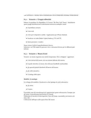 CAPITOLO . MODEL VIEW CONTROLLER: UN PATTERN PER L'INTERACTION DESIGN
.. Scenario : Gruppo editoriale
Editore di quotidiani (La Repubblica, Il Corriere, e New York Times). Aualmente
questi gruppi distribuiscono le informazioni araverso molteplici canali:
• il quotidiano cartaceo;
• il sito web;
• il sito per il dispositivo mobile / l'applicazione per iPhone-Android;
• broadcast via radio (Radio Capital, Radio), TV, web TV;
• futuro prossimo: e-readers.
Stesse notizie, livello di approfondimento diverso.
Soluzione: un CMS capace di generare viste e interazioni diverse per le diﬀerenti piat-
taforme.
.. Scenario : Museo d'arte
Scenario: un museo organizza una mostra temporanea. Deve sviluppare - aggiornare:
• il sito internet del museo, con una sezione dedicata alla mostra;
• le guide interaive al museo, e utilizzano handhelds multimediali;
• gli opuscoli gratuiti distribuiti all'interno del museo;
• gli exibit interaivi;
• il catalogo delle opere.
Modello: le ontologie
Lo sviluppo del modello si focalizzerà su due tipologie di unità informative:
• gli artisti;
• le opere.
È possibile usare dei microformati per rappresentare queste informazioni. Esempio, per
gli artisti, il microformato foaf (friend of a friend).
Deﬁnizione di faccee di interrogazione: linea del tempo, nazionalità, movimento arti-
stico, stile ….
Collocazione dell'opera nello spazio ﬁsico del museo.
 