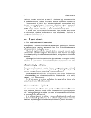  INTRODUZIONE
calcolatori: salvare le informazioni. Ai tempi di Ur-Nammu le leggi venivano codiﬁcate
su pietra e su papiro, ma il bisogno era lo stesso: salvare le informazioni e comunicarle.
Apparentemente, per correre veloci, dobbiamo concentrarci sulle tecnologie. L'en-
fasi sulle tecnologie, però, ci porta a concentrarci sull'esistente, oppure a tentare delle
previsioni spesso diﬃcili. Focalizzarsi sui bisogni, al contrario, ci porta a previsioni certe.
Peré i bisogni cambiano lentamente, ed alcuni bisogni rimangono gli stessi.
In secondo luogo, concentrarsi sui bisogni permee di non rimanere focalizzati sul-
le soluzioni note, rimanendo intrappolati nella ﬁssità funzionale e ci impedisce di
immaginare soluzioni innovative.
.. Processi epistemici
La vita è una sequenza di processi decisionali
Secondo Lorenz, L'altra faccia dello specio: per una storia naturale della conoscenza
la vita è un processo cognitivo: l'adaamento è una forma di acquisizione di sapere:
informare, ci ricorda, signiﬁca dare forma.
Gli animali, dagli invertebrati ai mammiferi, vivono prendendo decisioni: analiz-
zano l'ambiente circostante ed agiscono di conseguenza; le loro decisioni sono sempre
ﬁnalizzate a degli scopi: evitamento del pericolo, foraging, accoppiamento, accudimento
della prole.
Il sistema perceivo, cognitivo e motorio di tui gli animali è oimizzato a prendere
le decisioni e permeono loro di massimizzare la ﬁtness, ovvero soddisfare i loro scopi.
Information foraging e coltivazione
Il compito, naturalmente, non è semplice: il mondo è solo parzialmente prevedibile, gli
stimoli informativi spesso sono scarsi, e soprauo la capacità degli esseri viventi di
acquisire dati ed elaborarli in tempi ristrei è estremamente limitata.
Information foraging: gli animali per sopravvivere hanno bisogno di informazioni.
L'informazione è scarsa, e dunque gli animali devono andare non solo a caccia di cibo,
ma ane a caccia di informazioni.
E se le informazioni sul territorio non bastano, oltre a raccoglierle bisogna ane
seminarle (coltivazione delle informazioni?)
Fitness: specializzazione o cognizione?
Se la sopravvivenza di un individuo (o una specie) e la sua ﬁtness dipendono dalle sue ca-
pacità di prendere le decisioni corree, ecco e parte del processo evolutivo sarà ﬁnaliz-
zata a migliorare il processo decisionale; l'altra parte del processo evolutivo è ﬁnalizzata
ad aumentare l'eﬃcacia delle azioni.
In un ambiente altamente prevedibile, è vantaggioso focalizzarsi sul secondo aspet-
to, araverso forme di specializzazione. In un ambiente complesso e meno facilmente
prevedibile, è più vantaggioso investire sul miglioramento del processo decisionale.
 