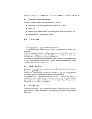 CAPITOLO . MODEL VIEW CONTROLLER: UN PATTERN PER L'INTERACTION DESIGN
.. Scenario: orario dell'autobus
Azienda di trasporti pubblici: orario degli autobus. Fruizione:
• via opuscolo da distribuire nelle biglieerie o scaricare via web;
• via sito web;
• via applicazione per smartphone, sfruando l'ora e la geolocalizzazione via gps;
• le paline cartacee o interaive alle fermate.
. Il processo
Il ﬂusso progeuale. L'approccio è fortemente iterativo
Il processo prevede di separare, in fase di design, la progeazione di modello, vista
e controllo.
Il processo è fortemente iterativo. Nella prima iterazione ci si focalizza, prima e so-
prauo, nello sviluppo del modello. Il modello deve essere abbastanza ﬂessibile da
permeere di essere interrogato da viste molto diﬀerenti.
Le diverse viste - interazioni vanno progeate in ordine di priorità. Alla prima iterazione
la vista / piaaforma più semplice, testata e diﬀusa. Nelle iterazioni successive le viste
/ piaaforme più complesse o innovative.
.. Model, api, feeds
La divisione fra modello, vista e controllo può portare allo sviluppo delle diverse funzioni
da parte di soggei diﬀerenti.
Se il modello espone i propri dati araverso delle A.P.I. (soap, rest, json) permee a
sviluppatori esterni di implementare delle viste diﬀerenti e ﬂessibili.
Chi sviluppa il view - controller interroga il server, carica i dati grezzi e li elabora in
modalità innovative. Se più soggei sviluppano viste diverse in base agli stessi dati,
gli utenti potranno scegliere l'interfaccia e riterranno più utile, usabile, piacevole e
conveniente, in base ane al contesto d'uso.
.. Conclusioni?
L'idea e ho presentato è quella di meere assieme due metodi consolidati (la metodo-
logia di design, il paern soware mvc) per formalizzare qualcosa e implicitamente
già succede.
 