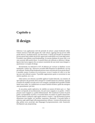 Capitolo 
Il design
Delicious è una applicazione web e permee di salvare i propri bookmark online:
l'utente inserisce il link della pagina e vuole salvare, aggiunge dei tag (ovvero delle
parole iave) e, facoltativamente, una descrizione. L'utente può decidere di mantenere
privato questo link (visibile solo da lui), oppure può condividerlo con il resto degli utenti.
Il risultato viene deﬁnito social bookmarking: un enorme database di risorse web, a cui
sono associate delle parole iave. La parola iave più utilizzata su delicious è design.
esto dato lascia supporre e un numero consistente dei suoi utenti siano designer, o
quantomeno si occupino di design.
Recentemente, ho utilizzato le A.P.I. di delicious per scaricare su database .
bookmarks e relativi tag. Araverso un'analisi delle frequenze ho identiﬁcato i  tag
più utilizzati. Poié ad ogni bookmark possono essere associate più di una parola iave,
è possibile contare il numero di co-occorrenze, ovvero il numero di volte in cui due
tag sono stati utilizzati assieme. È possibile rappresentare queste co-occorrenze in una
matrice quadrata,  x .
Sulla matrice così oenuta è possibile applicare l'analisi faoriale, una statistica di
tipo esplorativo e permee di far emergere le variabili latenti di un dominio. ando
il numero di variabili è così alto () e così variegato, è probabile e le possibili variabili
latenti siano molte. Se si stabiliscono un numero limitato di faori, quelli e emergono
sono generalmente i più forti.
In una prima analisi esplorativa, ho stabilito un numero di faori pari a . Ogni
faore corrisponde ad una dimensione, e può essere mappata su un graﬁco.  faori
possono essere mappati su  graﬁci bidimensionali. Nel visualizzare il primo di questi
graﬁci, corrispondente al primo e al secondo faore, ho notato un aspeo interessante.
Il primo faore si polarizza sugli aspei artistici e creativi: i tag all'estremità di questa
dimensione sono graphic, art, portfolio, inspiration, illustration. Il secondo faore si
polarizza sugli aspei legati alla programmazione soware: i termini all'estremità sono
php, python, java, javascript, ajax (linguaggi di programmazione), code, framework,
development, api, programming.

 
