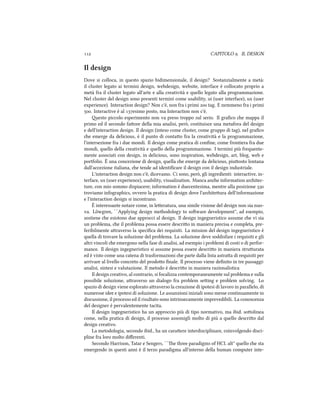  CAPITOLO . IL DESIGN
Il design
Dove si colloca, in questo spazio bidimensionale, il design? Sostanzialmente a metà:
il cluster legato ai termini design, webdesign, website, interface è collocato proprio a
metà fra il cluster legato all'arte e alla creatività e quello legato alla programmazione.
Nel cluster del design sono presenti termini come usability, ui (user interface), ux (user
experience). Interaction design? Non c'è, non fra i primi  tag. E nemmeno fra i primi
. Interactive è al esimo posto, ma Interaction non c'è.
esto piccolo esperimento non va preso troppo sul serio. Il graﬁco e mappa il
primo ed il secondo faore della mia analisi, però, costituisce una metafora del design
e dell'interaction design. Il design (inteso come cluster, come gruppo di tag), nel graﬁco
e emerge da delicious, è il punto di contao fra la creatività e la programmazione,
l'intersezione fra i due mondi. Il design come pratica di conﬁne, come frontiera fra due
mondi, quello della creatività e quello della programmazione. I termini più frequente-
mente associati con design, in delicious, sono inspiration, webdesign, art, blog, web e
portfolio. È una concezione di design, quella e emerge da delicious, piuosto lontana
dall'accezione italiana, e tende ad identiﬁcare il design con il design industriale.
L'interaction design non c'è, dicevamo. Ci sono, però, gli ingredienti: interactive, in-
terface, ux (user experience), usability, visualization. Manca ane information aritec-
ture, con mio sommo dispiacere; information è duecentesima, mentre alla posizione 
troviamo infographics, ovvero la pratica di design dove l'ariteura dell'informazione
e l'interaction design si incontrano.
È interessante notare come, in leeratura, una simile visione del design non sia nuo-
va. L¨owgren, ``Applying design methodology to soware development'', ad esempio,
sostiene e esistono due approcci al design. Il design ingegneristico assume e vi sia
un problema, e il problema possa essere descrio in maniera precisa e completa, pre-
feribilmente araverso la speciﬁca dei requisiti. La mission del design ingegneristico è
quella di trovare la soluzione del problema. La soluzione deve soddisfare i requisiti e gli
altri vincoli e emergono nella fase di analisi, ad esempio i problemi di costi o di perfor-
mance. Il design ingegneristico si assume possa essere descrio in maniera struurata
ed è visto come una catena di trasformazioni e parte dalla lista astraa di requisiti per
arrivare al livello concreto del prodoo ﬁnale. Il processo viene deﬁnito in tre passaggi:
analisi, sintesi e valutazione. Il metodo è descrio in maniera razionalistica
Il design creativo, al contrario, si focalizza contemporaneamente sul problema e sulla
possibile soluzione, araverso un dialogo fra problem seing e problem solving. Lo
spazio di design viene esplorato araverso la creazione di ipotesi di lavoro in parallelo, di
numerose idee e ipotesi di soluzione. Le assunzioni iniziali sono messe continuamente in
discussione, il processo ed il risultato sono intrinsecamente imprevedibili. La conoscenza
del designer è pervalentemente tacita.
Il design ingegneristico ha un approccio più di tipo normativo, ma ibid. soolinea
come, nella pratica di design, il processo assomigli molto di più a quello descrio dal
design creativo.
La metodologia, secondo ibid., ha un caraere interdisciplinare, coinvolgendo disci-
pline fra loro molto diﬀerenti.
Secondo Harrison, Tatar e Sengers, ``e three paradigms of HCI. alt'' quello e sta
emergendo in questi anni è il terzo paradigma all'interno della human computer inte-
 