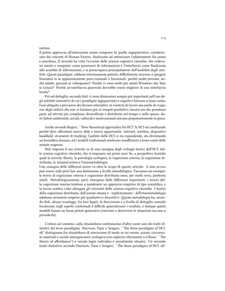 
raction.
Il primo approccio all'interazione uomo computer fu quello ingegneristico, caraeriz-
zato dai concei di Human Factors, ﬁnalizzato ad oimizzare l'adaamento fra uomo
e macina. Il secondo ha visto l'avvento delle scienze cognitive classie, e vedeva-
no mente e computer come processori di informazioni e l'interfaccia come ﬁnalizzata
allo scambio di informazioni, e si preoccupava principalmente dell'usabilità degli arte-
fai. esti paradigmi, sebbene estremamente potenti, diﬃcilmente riescono a spiegare
fenomeni in se apparentemente poco razionali o funzionali: peré molte persone, an-
e adulte, giocano ai videogames? Peré vi sono molti più utenti Windows e Mac
(o Linux)? Peré un'interfaccia piacevole dovrebbe essere migliore di una interfaccia
brua?
Più nel deaglio, secondo ibid. vi sono dimensioni sempre più importanti nell'uso de-
gli artefai interaivi di cui i paradigmi ingegneristici e cognitivi faticano a tener conto:
l'uso ubiquito e pervasivo dei devices interaivi, in contesti di lavoro ma ane di svago,
con degli utilizzi e non si limitano più ai compiti produivi classici ma e prendono
parte ad aività più complesse, diversiﬁcate e distribuite nel tempo e nello spazio, do-
ve faori ambientali, sociali, culturali e motivazionali entrano prepotentemente in gioco.
Ane secondo Rogers, ``New theoretical approaes for HCI'' la HCI sta cambiando
peré deve aﬀrontare nuove sﬁde e nuove opportunità: internet, wireless, dispositivi
handheld, strumenti di traing; l'ambito delle HCI si sta espandendo, sta diventando
un boundless domain, ed i modelli tradizionali sembrano insuﬃcienti a tener conto delle
mutate esigenze.
ibid. imposta il suo articolo su di una rassegna degli sviluppi teorici dell'HCI: dal-
le scienze cognitive classie, e si imposero nei primi anni ', a prospeive teorie
quali la activity theory, la psicologia ecologica, la cognizione esterna, la cognizione di-
stribuita, la situated action e l'etnometodologia.
Una rassegna delle diﬀerenti teorie va oltre lo scopo di questo articolo. A mio avviso
può essere utile però fare una distinzione a livello metodologico. Facciamo un esempio:
le teorie di cognizione esterna e cognizione distribuita sono, per molti versi, piuosto
simili. Metodologicamente, però, emergono delle diﬀerenze importanti: i teorici del-
la cognizione esterna tendono a mantenere un approccio empirico di tipo scientiﬁco, e
la teoria sembra voler allargare gli orizzonti delle scienze cognitive classie. I teorici
della cognizione distribuita, dell'azione situata e - esplicitamente - dell'etnometodologia
adoano strumenti empirici più qualitativi e descriivi. esta metodologia ha, secon-
do ibid., alcuni svantaggi, fra loro legati: la descrizione è a livello di deaglio; essendo
focalizzata sugli aspei contestuali è diﬃcile generalizzare i risultati, e dunque questi
modelli hanno un basso potere generativo (riescono a descrivere le situazioni ma non a
prevederle).
L'enfasi sul contesto, sulla situatedness costituiscono d'altro canto uno dei trai di-
stintivi del terzo paradigma. Harrison, Tatar e Sengers, ``e three paradigms of HCI.
alt'' distinguono fra situatedness di interazione (il modo in cui utente, azione, circostan-
ze materiali e sociali interagiscono), ecologica (con esplicito riferimento a Gibson, ``e
theory of aﬀordances'') e sociale (ogni individuo è socialmente situato). Un secondo
trao distintivo secondo Harrison, Tatar e Sengers, ``e three paradigms of HCI. alt''
 