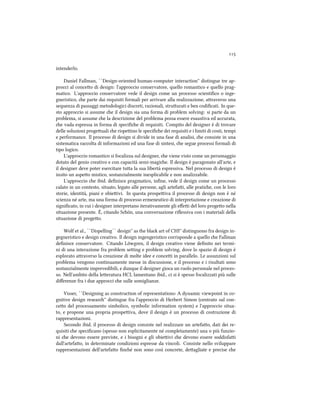 
intenderlo.
Daniel Fallman, ``Design-oriented human-computer interaction'' distingue tre ap-
procci al conceo di design: l'approccio conservatore, quello romantico e quello prag-
matico. L'approccio conservatore vede il design come un processo scientiﬁco o inge-
gneristico, e parte dai requisiti formali per arrivare alla realizzazione, araverso una
sequenza di passaggi metodologici discreti, razionali, struurati e ben codiﬁcati. In que-
sto approccio si assume e il design sia una forma di problem solving: si parte da un
problema, si assume e la descrizione del problema possa essere esaustiva ed accurata,
e vada espressa in forma di speciﬁe di requisiti. Compito del designer è di trovare
delle soluzioni progeuali e rispeino le speciﬁe dei requisiti e i limiti di costi, tempi
e performance. Il processo di design si divide in una fase di analisi, e consiste in una
sistematica raccolta di informazioni ed una fase di sintesi, e segue processi formali di
tipo logico.
L'approccio romantico si focalizza sul designer, e viene visto come un personaggio
dotato del genio creativo e con capacità semi-magie. Il design è paragonato all'arte, e
il designer deve poter esercitare tua la sua libertà espressiva. Nel processo di design è
insito un aspeo mistico, sostanzialmente inesplicabile e non analizzabile.
L'approccio e ibid. deﬁnisce pragmatico, inﬁne, vede il design come un processo
calato in un contesto, situato, legato alle persone, agli artefai, alle pratie, con le loro
storie, identità, piani e obieivi. In questa prospeiva il processo di design non è né
scienza né arte, ma una forma di processo ermeneutico di interpretazione e creazione di
signiﬁcato, in cui i designer interpretano iterativamente gli eﬀei del loro progeo nella
situazione presente. È, citando Sön, una conversazione riﬂessiva con i materiali della
situazione di progeo.
Wolf et al., ``Dispelling`` design'' as the bla art of CHI'' distinguono fra design in-
gegneristico e design creativo. Il design ingengeristico corrisponde a quello e Fallman
deﬁnisce conservatore. Citando Löwgren, il design creativo viene deﬁnito nei termi-
ni di una interazione fra problem seing e problem solving, dove lo spazio di design è
esplorato araverso la creazione di molte idee e concei in parallelo. Le assunzioni sul
problema vengono continuamente messe in discussione, e il processo e i risultati sono
sostanzialmente imprevedibili, e dunque il designer gioca un ruolo personale nel proces-
so. Nell'ambito della leeratura HCI, lamentano ibid., ci si è spesso focalizzati più sulle
diﬀerenze fra i due approcci e sulle somiglianze.
Visser, ``Designing as construction of representations: A dynamic viewpoint in co-
gnitive design resear'' distingue fra l'approccio di Herbert Simon (centrato sul con-
ceo del processamento simbolico, symbolic information system) e l'approccio situa-
to, e propone una propria prospeiva, dove il design è un processo di costruzione di
rappresentazioni.
Secondo ibid. il processo di design consiste nel realizzare un artefao, dati dei re-
quisiti e speciﬁcano (spesso non esplicitamente né completamente) una o più funzio-
ni e devono essere previste, e i bisogni e gli obieivi e devono essere soddisfai
dall'artefao, in determinate condizioni espresse da vincoli. Consiste nello sviluppare
rappresentazioni dell'artefao ﬁné non sono così concrete, deagliate e precise e
 
