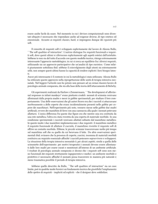 
essere ane facile da usare. Nel momento in cui i devices computazionali sono diven-
tati ubiquiti è necessario e rispondano ane ad esigenze diverse, di tipo estetico ed
emozionale. Accanto ai requisiti classici, hard, si impongono dunque dei rqusisiti più
so.
Il conceo di requisiti so è sviluppato esplicitamente dal lavoro di Alessia Rullo,
``e so qualities of interaction''. L'autrice distingue fra requisiti funzionali e requisi-
ti so, dove questi ultimi si riferiscono esplicitamente agli aspei estetici dell'artefao.
Sebbene io non sia del tuo d'accordo con questo modello teorico, ritengo estremamente
interessante l'approccio metodologico, in cui si cerca un equilibrio fra i diversi requisiti,
utilizzando sia un approccio partecipativo e un'analisi di tipo euristico. Come infat-
ti giustamente soolinea ibid. sebbene il coinvolgimento degli utenti sia estremamente
utile, non sempre questi ultimi hanno la capacità di rendere espliciti i loro bisogni laten-
ti.
Ancor più interessante è il contesto in cui la metodologia è stata utilizzata: Alessia Rullo
ha utilizzato questo approccio nella riprogeazione delle unità di terapia intensiva neo-
natale. Nel leggere l'articolo non ho potuto non pensare ad un ormai classico lavoro di
psicologia animale comparata, e sta alla base della teoria dell'aaccamento di Bolwby.
Gli esperimenti realizzati da Harlow e Zimmermann, ``e development of aﬀectio-
nal responses in infant monkeys'' erano piuosto crudeli: neonati di scimmia venivano
allontanati dalla propria madre e messi in gabbie sperimentali, per studiare il loro com-
portamento. Una delle osservazioni e gli autori fecero era e i cuccioli si aaccavano
morbosamente a delle coperte e erano incidentalmente presenti nelle gabbie per co-
prire dei macinari. Nell'esperimento più noto, vennero messe nelle gabbie due madri
artiﬁciali, ovvero dei maniini di ferro con una cannuccia alla quale i neonati potevano
allaarsi. L'unica diﬀerenza fra queste due ﬁgure era e mentre una era costituita da
una rete metallica, l'altra era stata rivestita da una coperta di materiale morbido. In una
condizione sperimentale i cuccioli venivano allaati soltanto dal maniino metallico.
In questo modo i due maniini implementavano i due requisiti: il maniino metallico
il requisito funzionale di allaare il cucciolo, il maniino rivestito il requisito so di
oﬀrire un contao morbido. Ebbene, le piccole scimmie trascorrevano molto più tempo
sul maniino so e su quello da cui bevevano il lae. Da altre osservazioni speri-
mentali ibid. evinsero e la presenza di coperte, cuscini, insomma di materiali morbidi
costituiva un requisito essenziale aﬃné i cuccioli potessero sopravvivere e svilupparsi.
La situazione della terapia intensiva neonatale è, per alcuni aspei, simile a quella delle
scimmiee dell'esperimento: per motivi terapeutici i neonati devono essere allontana-
ti dalle loro madri per essere curati e monitorati all'interno di un ambiente artiﬁciale.
I risultati di psicologia animale comparata ci dicono e i requisiti so sono non me-
no funzionali dei requisiti streamente ingegneristici e medici: un ambiente morbido e
proteivo è necessario aﬃné il neonato possa trascorrere in maniera più naturale e
meno traumatica possibile il periodo di terapia intensiva.
Sebbene quello descrio da Rullo, ``e so qualities of interaction'' sia un caso
limite, può in quale modo fornirci un fondamento teorico e giustiﬁi l'ampliamento
dello spero di requisiti - impliciti ed espliciti - e il designer deve soddisfare.
 
