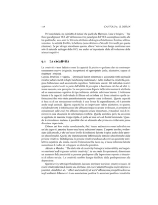  CAPITOLO . IL DESIGN
Per concludere, mi permeo di notare e quelli e Harrison, Tatar e Sengers, ``e
three paradigms of HCI. alt'' deﬁniscono i tre paradigmi dell'HCI assomigliano molto alle
tre qualità e,  anni fa, Vitruvio aribuiva al design ariteonico: ﬁrmitas, utilitas,
venustas: la solidità, l'utilità, la bellezza (sono debitore a Niccolò Ceccarelli per questa
citazione). Se per design intendiamo questo, allora l'interaction design costituisce non
solo il naturale sviluppo dello HCI, ma ane un'importante sﬁda all'evoluzione delle
scienze cognitive.
. La creatività
La creatività viene deﬁnita come la capacità di produrre qualcosa e sia contempo-
raneamente nuovo (originale, inaspeato) ed appropriato (utile, adaativo, capace di
rispeare i vincoli).
Carson, Peterson e Higgins, ``Decreased latent inhibition is associated with increased
creative aievement in high-functioning individuals.'', nello studiare la creatività, pon-
gono l'aenzione su di un costruo cognitivo: l'inibizione latente. Gli individui creativi
appaiono caraerizzati in parte dall'abilità di percepire e descrivere ciò e ad altri ri-
mane nascosto, non percepito. La non percezione di parte delle informazioni è aribuita
ad un meccanismo cognitivo di tipo inibitorio, deﬁnito inibizione latente. L'inibizione
latente è la capacità individuale di ﬁltrare ed escludere dal focus aentivo quelle in-
formazioni e sono state precedentemente esperite come irrilevanti. esta capacità
si basa su di un meccanismo cerebrale; è una forma di apprendimento, ed è presente
ane negli animali. esta capacità ha un importante valore adaativo, in quanto,
escludendo tue le informazioni e abbiamo imparato essere irrilevanti, ci permee di
concentrarci sulle cose e abbiamo imparato essere importanti, evitandoci così di in-
correre in una situazione di information overﬂow. esta euristica, però, ha un costo;
se applicata in maniera troppo rigida, ci porta ad una sorta di ﬁssità funzionale. an-
do le circostanze mutano, è possibile e un elemento e prima era irrilevante possa
diventare importante.
Ebbene, nel loro studio correlazionale, ibid. hanno evidenziato come individui con
un'alta capacità creativa hanno una bassa inibizione latente. L'aspeo insolito, eviden-
ziato dall'articolo, è e un basso livello di inibizione latente è tipico ane delle perso-
ne sizofrenie. ello e statisticamente diﬀerenzia le persone sizofrenie dalle
persone creative è l'intelligenza: le persone creative tendono ad avere un quoziente intel-
leivo superiore alla media, mentre l'interazione fra basso i.q. e bassa inibizione latente
aumentano il risio di sviluppare un disturbo psicotico.
Akinola e Mendes, ``e dark side of creativity: biological vulnerability and negati-
ve emotions lead to greater artistic creativity.'', in una serie di esperimenti, dimostrano
un aumento della creatività in persone predisposte alla depressione esposte a situazio-
ni di riﬁuto sociale. La creatività sarebbe dunque facilitata dalla predisposizione alla
depressione.
esti lavori, lei superﬁcialmente, lasciano intendere due cose: creativi si nasce, ed
essere creativi risia di essere una sfortuna: per essere creativi bisogna essere depressi o
psicotici. Amabile et al., ``Aﬀect and creativity at work'' oﬀrono una prospeiva diversa:
negli ambienti di lavoro vi è una associazione positiva fra emozioni positive e creatività.
 