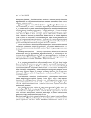 .. LA CREATIVITÀ 
Associazione e tende a mostrare un paern circolare: le emozioni positive aumentano
la probabilità di avere delle intuizioni creative e, non meno interessante, gli ai creativi
inducono emozioni positive.
esti dati appaiono contraddiori. Proviamo a leggerli meglio. Faori diversi aiu-
tano la creatività. Il più banale è l'intelligenza: le persone più intelligenti sono più creati-
ve. La capacità di non escludere dall'analisi quegli aspei e appaiono irrilevanti (bassa
inibizione latente) aiuta il processo creativo. Peré la depressione o il riﬁuto sociale au-
mentano la prestazione creativa? Vi sono due possibili meccanismi e possono rendere
conto di questo eﬀeo: il riﬁuto sociale può aivare nell'individuo una forte motiva-
zione a ribaltare la situazione, a dimostrare la propria capacità. E al trao depressivo
viene aribuito un aumento dell'aenzione sostenuta: queste persone hanno una mi-
gliore performance creativa peré riescono a focalizzarsi più a lungo ed esclusivamente
sul problema. Le emozioni positive, invece, inﬂuiscono positivamente sulla creatività in
quanto un mood positivo induce una maggiore elasticità di pensiero.
este informazioni ci permeono di operazionalizzare i precursori della creatività:
intelligenza - competenza, capacità di non inibire le informazioni apparentemente irri-
levanti, aenzione sostenuta, elasticità di pensiero. este competenze possono essere
insegnate?
Sternberg, O'Hara e Lubart, ``Creativity as investment'' identiﬁcano sei faori e
inﬂuenzano la creatività: le conoscenze, le abilità intelleuali, gli stili cognitivi, la mo-
tivazione, la personalità ed il contesto. Nella loro rassegna, gli autori si focalizzano su
contesti lavorativi di teamworking, e il loro suggerimento è di coinvolgere persone con
stili cognitivi diversi durante le diﬀerenti fasi del processo creativo.
In un recente articolo pubblicato sulla versione britannica di Wired, Kevin Dunbar
descrive i risultati di una ricerca osservativa in quaro laboratori di bioimica dell'u-
niversità di Stanford. ello e Dunbar ha osservato è e raramente i risultati degli
esperimenti rispeavano le aspeative dei ricercatori: la scienza è una aività general-
mente frustrante. Si suppone e il processo scientiﬁco sia una rincorsa lineare verso la
verità, piena di ipotesi eleganti e vengono veriﬁcate o falsiﬁcate. Ma gli esperimen-
ti raramente ci dicono quello e ci aspeiamo, e questo, secondo Dunbar, è il segreto
oscuro della scienza.
Come reagiscono, i ricercatori, ai risultati inaesi? Generalmente ci riprovano, re-
plicano l'esperimento, cercando di eliminare l'errore. Che, a volte, si ripete, sistema-
ticamente. Ma poié questi errori sistematici sono così frequenti, i ricercatori devono
separare ciò e è interessante e ciò e non lo è, e nel fare questo spesso sbagliano. Igno-
rano fai potenzialmente interessanti, li rubricano come errori. Scoprono cose nuove e
le considerano fallimenti.
Ma se perﬁno i ricercatori tendono ad essere conservativi e ad escludere nuove ipo-
tesi, com'è possibile e la scienza progredisce? Secondo Dunbar, molte idee innovative
nascono durante i meeting di laboratorio; non tanto durante la presentazione dei risul-
tati di una ricerca, ma durante la discussione e ne segue, in quanto i ricercatori sono
spesso costrei a riconsiderare il loro punto di vista.
esti meeting di laboratorio sono particolarmente eﬃcaci quando i partecipanti hanno
una formazione diﬀerente, multidisciplinare. Se nell'incontro si confrontano soltanto
persone espertissime nella stessa materia del relatore, diﬃcilmente si arriverà ad una
 
