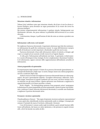 .. INTRODUZIONE 
Situazione stimolo e informazione
Tolman [cita] soolinea come ogni situazione stimolo, e di per sé non ha alcuna ri-
levanza biologica, possa diventare un segno premonitore di un evento e invece ha
rilevanza biologica.
Nei termini comportamentisti informazione è qualsiasi stimolo, biologicamente non
direamente rilevante, e possa indicare la probabilità dell'occorrenza di un evento
rilevante.
L'informazione, dunque, è quell'insieme di dati e aiuta un sistema a prendere una
decisione.
Informazioni: nella testa o nel mondo?
Per migliorare il processo decisionale, è importante selezionare quei dati e costituisco-
no informazione da quelli e costituiscono rumore: lo scopo dell'aenzione è proprio
quello di focalizzarsi sui dati importanti e disaendere quelli e non lo sono.
Il processo decisionale si basa sulle informazioni relative al contesto, ai bisogni, agli
scopi e ai compiti ad essi associati, ed alle risorse di cui l'agente dispone.
A volte, però, l'informazione nell'ambiente non basta. A quel punto, evolutivamen-
te, si assiste all'emergere di due strategie, fra loro complementari: disseminare l'ambien-
te di informazioni, oppure costruire delle rappresentazioni dell'ambiente arricite di
informazioni.
Azioni pragmatie ed epistemie
Il comportamento degli animali è il fruo di un processo decisionale (generalmente, in-
consapevole) ﬁnalizzato a degli scopi. Le azioni, dunque, hanno una valenza pragmatica:
servono a realizzare degli scopi.
Ane le risorse investite nel migliorare il processo decisionale hanno un valore prag-
matico, e però è generalmente indireo: raccogliere informazioni, elaborarle, creare
delle mappe, disseminare di segnali l'ambiente può non avere, nel breve termine, alcu-
na relazione con gli scopi di ﬁtness. este operazioni sono ﬁnalizzate a migliorare le
capacità decisionali in un futuro prossimo o remoto.
Kirsh e Maglio, ``On distinguishing epistemic from pragmatic action'' propongono
la distinzione fra azioni pragmatie ed azioni epistemie: mentre le prime sono ﬁnaliz-
zate a realizzare il piano innescato dal processo decisionale, le seconde sono ﬁnalizzate
a migliorare il processo decisionale stesso.
Feromoni e strutture epistemie
Chandrasekharan e Stewart, ``e origin of epistemic structures and proto-representations''
si sono spinti oltre, identiﬁcando struure epistemie ane in etologia. L'esempio più
comune è l'animale e marca il territorio, utilizzando i feromoni.
L'uso di ferormoni è comune ane negli invertebrati; questi animali lasciano delle
tracce nell'ambiente, e hanno un valore epistemico, e e potranno in seguito tornare
utili, a i le ha lasciate ma ane ad altri.
 