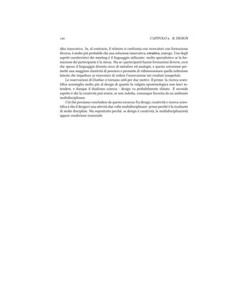  CAPITOLO . IL DESIGN
idea innovativa. Se, al contrario, il relatore si confronta con ricercatori con formazione
diversa, è molto più probabile e una soluzione innovativa, creativa, emerga. Uno degli
aspei caraeristici dei meeting è il linguaggio utilizzato: molto specialistico se la for-
mazione dei partecipante è la stessa. Ma se i partecipanti hanno formazioni diverse, ecco
e spesso il linguaggio diventa ricco di metafore ed analogie, e questa astrazione per-
mee una maggiore elasticità di pensiero e permee di ridimensionare quella inibizione
latente e impedisce ai ricercatori di vedere l'innovazione nei risultati inaspeati.
Le osservazioni di Dunbar ci tornano utili per due motivi. Il primo: la ricerca scien-
tiﬁca assomiglia molto più al design di quanto la vulgata epistemologica non lasci in-
tendere, e dunque il dualismo scienza - design va probabilmente sfatato. Il secondo
aspeo è e la creatività può essere, se non indoa, comunque favorita da un ambiente
multidisciplinare.
Ciò e possiamo concludere da questo escursus fra design, creatività e ricerca scien-
tiﬁca è e il design è una aività due volte multidisciplinare: primo peré è la risultante
di molte discipline. Ma soprauo peré, se design è creatività, la multidisciplinarietà
appare condizione essenziale.
 
