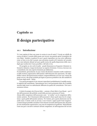 Capitolo 
Il design partecipativo
. Introduzione
Vi è mai capitato di dare una mano in cucina in casa di amici? Cercate un coltello da
cucina ed aprite il casseo delle posate, per trovare una pentola aprite l'armadieo dei
corn ﬂakes. iedete ai padroni di casa e questi rispondono con una certa suﬃcienza,
come se fosse ovvio e le posate sono nel primo casseo ed il minestro nel secondo.
Loro sono talmente abituati ad usare quella cucina e quella disposizione delle cose e
degli spazi sembra loro l'unica possibile, e del tuo ovvia.
Chi progea un sito web di medie - grandi dimensioni ne frequenta il dominio in-
formativo talmente a lungo da diventare un esperto di dominio. Si trova a lavorare con
i commienti, e sono esperti di dominio per deﬁnizione.
Il commiente, generalmente, ha una visione del dominio semantico molto condiziona-
ta dalla struura organizzativa dell'azienda o dell'istituzione e raprresenta. Gli stake-
holders interni all'organizzazione tendono comprensibilmente ad avere una visione dei
propri servizi o dei propri prodoi più legata al processo produivo e alle modalità di
fruizione degli utenti - clienti.
Con questi presupposti il sito internet rispecierà probabilmente il modello menta-
le implicito del commiente. Naturalmente non è necessariamente deo e il modello
mentale degli utenti sia radicalmente diﬀerente da quello del commiente. Però non è
nemmeno escluso.
A titolo di esempio cito il lavoro fao -- assieme a Dario Bei e Luca Rosati -- per il
sito dell'assessorato alle politie sociali della provincia autonoma di Trento.
Alcune delle competenze dell'assessorato sono ``al conﬁne'' con le competenze dell'a-
zienda sanitaria. Per il funzionario dell'assessorato è iaro quali siano loro le compe-
tenze e quali quelle dell'azienda sanitaria. Per l'utente, però, questa distinzione non ha
molto senso. L'utente vuole un servizio, e non è tenuto a sapere qual'è l'ente erogatore.
L'utente dunque potrebbe consultare il sito internet cercando informazioni e, dal punto
di vista streamente organizzativo, non sono di competenza di quell'ente. Naturalmente
l'ente non può e non deve sostituirsi all'ente competente, né nell'erogazione del servizio

 