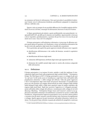  CAPITOLO . IL DESIGN PARTECIPATIVO
ma nemmeno nel fornire le informazioni. Deve però prevedere la possibilità di indiriz-
zare l'utente verso le informazioni desiderate, possibilmente spiegando le competenze
dell'uno e dell'altro ente.
esto è solo un esempio di una possibile diﬀerenza fra il modello implicito del for-
nitore di servizi (o di beni, comunque di informazioni araverso il sito) ed il fruitore.
Le ﬁgure generalmente più aente a queste problematie sono generalmente i re-
sponsabili dell'U.R.P., gli uﬃci per le relazioni con il pubblico. esto peré si ritrovano
a dover rispondere, quotidianamente, a questioni e per loro sono ovvie ma e per gli
utenti non lo sono. Scusi, dov'è lo scolapaste?
Il design partecipativo nell'ariteura informativa si preoccupa di aﬀrontare pro-
prio questo genere di questioni, ed è ﬁnalizzato a creare un'ariteura informativa e
sia più vicina alle aspeative degli utenti e al modello dei commienti.
Più in particolare, gli aspei e questo approccio intende aﬀrontare sono i seguenti:
• identiﬁcazione dell'estensione e dei conﬁni del dominio, secondo le aspeative
degli utenti.
• identiﬁcazione del lessico degli utenti.
• valutazione dell'importanza aribuita dagli utenti agli argomenti del sito.
• elicitazione dei modelli mentali degli utenti in merito alla struura categoriale
delle informazioni.
.. Deﬁnizione
Il design partecipativo è un insieme di teorie, pratie e studi e implicano il coin-
volgimento degli utenti ﬁnali nella progeazione degli artefai (Muller, ``Participatory
Design: e ird Space in HCI''). Il design partecipativo nasce e si sviluppa fra gli anni
‘ e gli anni ‘ del secolo scorso in Scandinavia e negli Stati Uniti, nell’ambito della
progeazione urbanistica ¹ e dello sviluppo del soware: l'idea e guida l’approccio
è e il coinvolgimento degli utenti ﬁnali nel processo decisionale e di pianiﬁcazione
possa non solo garantire una maggior democraticità ma ane sviluppare degli artefai
(nella faispecie degli ediﬁci o degli interi quartieri) capaci di meglio rispondere alle
esigenze degli utenti ﬁnali. Negli anni successivi l’approccio si è sviluppato principal-
mente nell'ambito dello sviluppo del soware e recentemente nello sviluppo di siti web
(Kensing e Blomberg, ``Participatory Design: Issues and Concerns''), mentre la sua ap-
plicazione nell'ambito urbanistico ed ariteonico raramente ha varcato i conﬁni della
Scandinavia. Originariamente l'approccio partecipativo aveva una forte valenza politica
e assumeva e gli utenti venissero coinvolti durante tuo il processo di progeazione
e sviluppo. esto approccio ha però incontrato, nell'ambito urbanistico, notevoli resi-
stenze. Da una parte di tipo culturale, in quanto gli aritei ed i progeisti si sentivano
¹si veda il manuale dell'American Institute of Aritects <www.aia.org/about/initiatives/AIAS>.
 