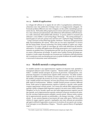  CAPITOLO . IL DESIGN PARTECIPATIVO
.. Ambiti di applicazione
Lo sviluppo del soware (e in seguito dei siti web) e la progeazione ariteonica -
urbanistica sono i due ambiti dove il design è nato e si è maggiormente sviluppato. Af-
frontando problemi diﬀerenti sono state sviluppate, nei due ambiti, metodologie parzial-
mente diverse. Nell'ambito della progeazione di sistemi informativi il design partecipa-
tivo viene utilizzato prevalentemente nella deﬁnizione dell'ariteura dell'informazio-
ne e nella valutazione dell'usabilità delle interfacce. In questo ambito lo strumento più
utilizzato è, senza dubbio, il card sorting Rugg e McGeorge, ``e sorting teniques: a
tutorial paper on card sorts, picture sorts and item sorts''; Upur, Rugg e Kitenham,
``Using Card Sorts to Elicit Web Page ality Aributes'', ﬁnalizzato all'organizzazione
della macroariteura del sistema. Meno nota ma non meno importante è la tecnica
del free listing (Sinha, Beyond cardsorting: Free-listing methods to explore user catego-
rizations), il cui scopo è quello di coinvolgere gli utenti nella deﬁnizione del dominio
informativo. Il risultato dell'applicazione del design partecipativo non è quindi necessa-
riamente un prodoo ﬁsico, la progeazione può dar vita ad un processo di interazione
tra uomo e informazione ad esempio. In questo senso l'ambito d'azione del design par-
tecipativo è molto ampio diventando uno strumento per l'ariteura dell'informazione
e si caraerizza come una disciplina pervasiva in grado di deﬁnire dei modelli integrati
e trasversali di interazione uomo-informazione ².
. Modelli mentali e categorizzazioni
Un modello mentale è una rappresentazione cognitiva di situazioni reali, ipotetie o
immaginarie Johnson-Laird, Giroo e Legrenzi, ``Mental models: a gentle guide for ou-
tsiders''. I modelli mentali emergono da processi di percezione, immaginazione, com-
prensione linguistica e di elaborazione cognitiva delle conoscenze. Una delle caraeri-
stie dei modelli mentali è e tendono ad essere analogici, nel senso e la struura
del modello corrisponde alla struura di ciò e è rappresentato. Un'altra caraeristica
è e i modelli mentali sono dinamici, nel senso e possono essere modiﬁcati araverso
delle regole di trasformazione. Sebbene i modelli mentali possano assumere diﬀerenti
forme, molto spesso la rappresentazione cognitiva è piorica e spaziale, ane quando
vengono rappresentati concei astrai. Una visione più radicale della rappresentazione
spaziale è quella sviluppata dalla linguistica cognitiva, da autori come Lakoﬀ e Johnson,
Metaphors we live by, secondo i quali non solo molte rappresentazioni cognitive sono di
tipo spaziale, ma la rappresentazione spaziale costituisce la base per innumerevoli meta-
fore e veicolano linguisticamente molteplici concei astrai. Johnson inoltre sostiene
e la rappresentazione spaziale sia multimodale, e e dunque coinvolga - a livello ce-
rebrale - le aree motorie deputate al movimento del corpo nello spazio. Nell'alveo della
robotica le mappe cognitive spaziali o topologie sono state utilizzate per permeere
agli agenti artiﬁciali di apprendere un percorso o la struura di uno spazio e per navigar-
lo ed interagire in esso (Remolina e Kuipers, ``Towards a general theory of topological
maps'').
²Uno studio su questo tema: Ariteura dell'informazione integrata per Apple e Ikea
 