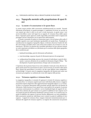 .. TOPOGRAFIA MENTALE NELLA PROGETTAZIONE DI SPAZI FISICI 
. Topograﬁa mentale nella progettazione di spazi ﬁ-
sici
.. La mente e le associazioni vs lo spazio ﬁsico
La mente umana produce delle associazioni multidimensionali tra concei. Facendo
riferimento all'aeroporto, in quanto passeggeri, ci aspeiamo di trovare un servizio in
vari contesti per tue le volte in cui esso si rivela necessario, in questo senso i vari
servizi dovrebbero essere tui legati da un rapporto di vicinanza ﬁsica (dello spazio
ﬁsico). Seguendo questo approccio risulta impossibile assecondare tue le esigenze dei
passeggeri nel loro relazionarsi con lo spazio ﬁsico dell'aeroporto.
La mente ci permee di meere in connessione spazi e servizi lontani nella realtà, il
modello cognitivo non è però facilmente riproducibile nel mondo ﬁsico. Prendendo in
considerazione la mappatura topograﬁca (ﬁgura ) oenuta araverso l'analisi dei dati
del card sorting è possibile notare come alcuni item tendano ad avvicinarsi se non ad
intersecarsi. Tali item e le relazioni e è possibile individuare tra loro, giocano insieme
un ruolo importante nel deﬁnire un riferimento per la coscienza dello spazio geograﬁco
e si caraerizza per:
. landmark knowledge, punti di riferimento nell'ambiente
. route knowledge, sequenze di punti di riferimento (percorsi di navigazione)
. conﬁgurational knowledge, processo e consente di individuare i punti di riferi-
mento e i percorsi all'interno di un modello di riferimento (Siegel e White, ``e
development of spatial representations of large-scale environments'').
L’esperienza e le persone hanno di un certo ambiente è tanto più vicina alle loro esi-
genze quanto più le loro associazioni tra spazi e servizi trovano un riscontro nello spazio
ﬁsico, quanto più quest'ultimo si avvicina a ciò e viene deﬁnito come conﬁguratio-
nal knowledge. In questo senso la mappatura topograﬁca del dominio può essere uno
strumento per progeare un ambiente più vicino alle esigenze delle persone.
.. Vicinanza cognitiva e vicinanza ﬁsica
La mappatura topograﬁca ci consente di ragionare in termini di vicinanza cognitiva e
vicinanza ﬁsica. La vicinanza cognitiva può essere individuata dalla minore o maggiore
prossimità reciproca degli item sulla rappresentazione topograﬁca (ﬁgura ). La vicinan-
za ﬁsica è ovviamente determinata dalla prossimità spaziale degli item nel dominio di
riferimento. Nella fruizione di uno spazio ﬁsico come quello di un aeroporto, le persone
si spostano continuamente tra ambienti e servizi (landmark) legati da rapporti di vici-
nanza ﬁsica, ﬁntanto e quel contesto sia in grado di soddisfare le loro esigenze con il
suo insieme di punti di riferimento (landmark) e percorsi (route). Se il contesto non è in
grado di soddisfare tali esigenze, le persone faranno aﬃdamento con tua probabilità a
delle associazioni mentali per individuare nuovi contesti in grado di soddisfare le loro
esigenze. I rapporti di vicinanza ﬁsica vengono tralasciati momentaneamente per ri-
iamare dei rapporti di vicinanza cognitiva. Le esigenze e scaturiscono non possono
 