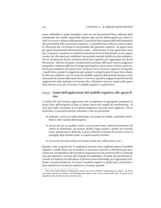  CAPITOLO . IL DESIGN PARTECIPATIVO
essere soddisfae in modo immediato come nei casi di prossimità ﬁsica, abbiamo deo
inizialmente e sarebbe impossibile ripetere ogni servizio dell'aeroporto per tue le n
volte in cui esso è riiesto dalle persone, la spazialità ﬁsica impone delle forti limitazioni
alla potenzialità delle associazioni cognitive. La spazialità ﬁsica tuavia si può avvalere
di riferimenti e l'avvicinino il più possibile alla spazialità cognitiva. In questo senso
gli aspei fondamentali dell'interazione uomo - informazione in uno spazio ﬁsico sono
due: le persone si spostano tra ambienti limitroﬁ per fruire di determinati servizi, oppure
cercano dei riferimenti per soddisfare l'associazione mentale stabilita tra due ambienti o
servizi caraerizzati da una vicinanza solo di tipo cognitivo, per raggiungere uno di essi
ﬁsicamente. Alla luce di queste considerazioni, possiamo aﬀermare come la mappatura
topograﬁca risultante dalle fasi di design partecipativo, possa essere in buona parte uti-
lizzata per progeare uno spazio ﬁsico. In alcuni casi la vicinanza cognitiva corrisponde
a quella ﬁsica, quindi la mappatura può guidare la progeazione di spazi ﬁsici aigui.
In altri casi, ambienti e servizi vicini nel modello cognitivo delle persone possono essere
estremamente lontani nello spazio ﬁsico e viceversa, quindi la mappatura può fornire dei
suggerimenti sulla tipologia e le funzioni e i riferimenti messi in campo nello spazio
ﬁsico devono avere per avvicinare il modello cognitivo a quello ﬁsico.
.. Limiti dell'applicazione del modello cognitivo allo spazio ﬁ-
sico
I risultati del card sorting suggeriscono e sia legiimo ed appropriato progeare lo
spazio ﬁsico dell'aeroporto in base ai cluster emersi dal compito di classiﬁcazione. Vi
sono però delle circostanze in cui questa mappatura non può essere applicata. Più in
particolare, è necessario prestare aenzione a dei casi particolari:
• ambienti e servizi di utilità distribuita, ad esempio le toilee, andrebbero distri-
buiti in tui i moduli dell'aeroporto
• servizi e per un quale motivo non possono essere collocati ﬁsicamente nel
cluster di riferimento, ad esempio peré troppo grandi o peré non possono
essere spostati (non è deo e si possa collocare la stazione ferroviaria vicino al
posteggio degli autobus ane se cognitivamente correo)
• servizi e nel card sorting non hanno trovato una collocazione certa ³.
ando, come in questi casi, la mappatura non può essere applicata oppure il modello
cognitivo e quello ﬁsico non coincidono, è necessario ricorrere ai riferimenti già men-
zionati e corrispondono alle tecnie di organizzazione dei contenuti (dove i contenuti
sono gli ambienti e i servizi), alle strategie di wayﬁnding e di guida e permeono al-
l'utente di orientarsi, di individuare il percorso (route knowledge) per raggiungere l'am-
biente o servizio desiderato. Se invece il modello cognitivo e quello ﬁsico coincidono, è
bene riprodurre la vicinanza cognitiva in vicinanza spaziale.
³Nel card sorting abbiamo volutamente incluso una voce di diﬃcile classiﬁcazione, la iesa. Gli utenti
non hanno trovato un accordo e nel dendogramma questa voce si trova isolata dalle altre. In questi casi il
progeista deve decidere in base ad altri criteri.
 