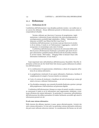  CAPITOLO . ARCHITETTURA DELL'INFORMAZIONE
. Deﬁnizione
.. Deﬁnizioni di AI
L'ariteura dell'informazione è una disciplina piuosto recente, i cui conﬁni non so-
no ancora ben delineati. Alcune deﬁnizioni presenti in leeratura possono aiutarci a
comprenderne le ﬁnalità.
Termine utilizzato per descrivere il processo di progeazione, imple-
mentazione e valutazione di spazi informativi e siano psicologicamente e
sociologicamente acceabili dagli stakeholders. (Dillon, ``Information Ar-
itecture in JASIST: Just Where Did We Come From?'')
Ariteura dell'informazione è un termine usato per descrivere la struu-
ra di un sistema, il modo in cui l'informazione è raggruppata, i metodi di
navigazione e la terminologia usata entro il sistema.
L'ariteura dell'informazione è il processo di costruzione delle moda-
lità di accesso all'informazione ﬁnalizzato a permeere agli utenti di navi-
gare velocemente e produivamente all'interno del sito basandosi solamen-
te sul loro intuito. (McCraen, ``Bringing Order to Intranet Chaos with
Information Aritecture: A Case Study'')
Il più importante testo sull'ariteura dell'informazione, Rosenfeld e Morville, In-
formation aritecture for the World Wide Web, fornisce quaro deﬁnizioni di aritet-
tura dell'informazione:
• La combinazione di organizzazione, etieatura e semi di navigazione all'in-
terno di un sistema informativo.
• La progeazione struurale di uno spazio informativo, ﬁnalizzata a facilitare il
completamento di compiti e l'accesso intuitivo ai contenuti.
• L'arte e la scienza di struurare e classiﬁcare siti web ed intranet per aiutare gli
utenti a trovare e utilizzare l'informazione.
• Una disciplina emergente, una comunità di pratie ﬁnalizzata a portare i principi
della progeazone e dell'ariteura nel panorama digitale.
L'ariteura dell'informazione è dunque un corpus di metodi, tecnie e conoscen-
ze concernenti il modo in cui le informazioni sono rappresentate, etieate e strut-
turate all'interno dei sistemi informativi. In particolare, le conoscenze sull'ariteura
dell'informazione dovrebbero permeere di rendere facilmente accessibili agli utenti le
informazioni presenti nei siti.
Il web come sistema informativo
Nelle citazioni e abbiamo riportato si usano, spesso alternativamente, i termini sito
web e sistema informativo. Un sito web è un particolare sistema informativo eleronico
e può essere utilizzato araverso internet. Le considerazioni e faremo sui siti web
 