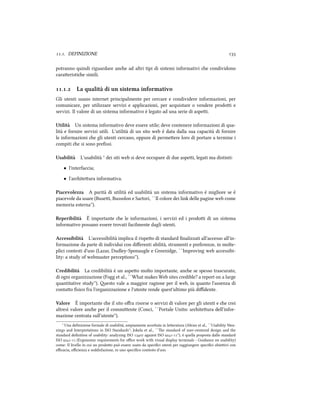 .. DEFINIZIONE 
potranno quindi riguardare ane ad altri tipi di sistemi informativi e condividono
caraeristie simili.
.. La qualità di un sistema informativo
Gli utenti usano internet principalmente per cercare e condividere informazioni, per
comunicare, per utilizzare servizi e applicazioni, per acquistare o vendere prodoi e
servizi. Il valore di un sistema informativo è legato ad una serie di aspei.
Utilità Un sistema informativo deve essere utile; deve contenere informazioni di qua-
lità e fornire servizi utili. L'utilità di un sito web è data dalla sua capacità di fornire
le informazioni e gli utenti cercano, oppure di permeere loro di portare a termine i
compiti e si sono preﬁssi.
Usabilità L'usabilità ¹ dei siti web si deve occupare di due aspei, legati ma distinti:
• l'interfaccia;
• l'ariteura informativa.
Piacevolezza A parità di utilità ed usabilità un sistema informativo è migliore se è
piacevole da usare (Busei, Bussolon e Sartori, ``Il colore dei link delle pagine web come
memoria esterna'').
Reperibilità È importante e le informazioni, i servizi ed i prodoi di un sistema
informativo possano essere trovati facilmente dagli utenti.
Accessibilità L'accessibilità implica il rispeo di standard ﬁnalizzati all'accesso all'in-
formazione da parte di individui con diﬀerenti abilità, strumenti e preferenze, in molte-
plici contesti d'uso (Lazar, Dudley-Sponaugle e Greenidge, ``Improving web accessibi-
lity: a study of webmaster perceptions'').
Credibilità La credibilità è un aspeo molto importante, ane se spesso trascurato,
di ogni organizzazione (Fogg et al., ``What makes Web sites credible? a report on a large
quantitative study''). esto vale a maggior ragione per il web, in quanto l'assenza di
contao ﬁsico fra l'organizzazione e l'utente rende quest'ultimo più diﬃdente.
Valore È importante e il sito oﬀra risorse o servizi di valore per gli utenti e e crei
altresì valore ane per il commiente (Conci, ``Portale Unitn: ariteura dell'infor-
mazione centrata sull'utente'').
¹ Una deﬁnizione formale di usabilità, ampiamente acceata in leeratura (Abran et al., ``Usability Mea-
nings and Interpretations in ISO Standards''; Jokela et al., ``e standard of user-centered design and the
standard deﬁnition of usability: analyzing ISO  against ISO -''), è quella proposta dallo standard
ISO - (Ergonomic requirements for oﬃce work with visual display terminals - Guidance on usability)
come: Il livello in cui un prodoo può essere usato da speciﬁci utenti per raggiungere speciﬁci obieivi con
eﬃcacia, eﬃcienza e soddisfazione, in uno speciﬁco contesto d'uso.
 