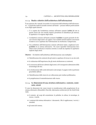  CAPITOLO . ARCHITETTURA DELL'INFORMAZIONE
.. Ruolo e obiettivi dell'aritettura dell'informazione
È mia opinione e i metodi, le tecnie e le conoscenze dell'ariteura dell'informazio-
ne -- in particolar modo le tecnie centrate sull'utente -- possano inﬂuire positivamente
su tre degli aspei elencati:
. Ci si aspea e l'ariteura centrata sull'utente aumenti l'utilità del sito in
quanto alcuni dei suoi metodi empirici permeono di identiﬁcare gli interessi,
le aspeative e le esigenze degli utenti.
. L'ariteura centrata sull'utente aumenta l'usabilità in quanto permee di rile-
vare il lessico degli utenti e di cogliere i loro modelli mentali impliciti concernenti
il modo in cui si aspeano e l'informazione sia struurata e categorizzata.
. Una ariteura dell'informazione centrata sull'utente tende a migliorare la re-
peribilità di un sistema informativo. Per essere reperibile l'informazione deve
infai essere struurata in maniera coerente, in modo da rispeare le aspeative
implicite degli utenti.
Obiettivi Gli obieivi dell'ariteura dell'informazione sono molteplici:
• l'identiﬁcazione dei contenuti e gli utenti si aspeano di trovare in un sito web;
• la valutazione dell'importanza e gli utenti aribuiscono ai contenuti;
• la conoscenza del lessico adoato dagli utenti, ed il conseguente adaamento della
terminologia del sito;
• la struurazione delle unità informative (ad esempio: le pagine web) in partizioni
gerarie (alberi);
• l'identiﬁcazione delle risorse la cui collocazione può risultare problematica;
• la progeazione di metainformazioni sulle risorse.
.. Le dimensioni di una struttura informativa: contesto, conte-
nuto, utenti
Vi sono tre dimensioni e vanno tenute in considerazione nella progeazione di un
sistema informativo (Rosenfeld e Morville, Information aritecture for the World Wide
Web):
• il contesto: gli scopi del commiente, le politie, la cultura, la tecnologia, le
risorse, i vincoli;
• i contenuti del sistema informativo: i documenti, i ﬁle, le applicazioni, i servizi, i
metadati;
• gli utenti del sistema.
 