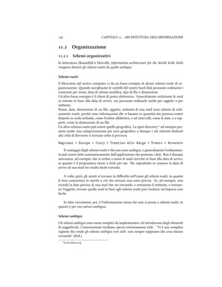  CAPITOLO . ARCHITETTURA DELL'INFORMAZIONE
. Organizzazione
.. Semi organizzativi
In leeratura (Rosenfeld e Morville, Information aritecture for the World Wide Web)
vengono distinti gli semi esai da quelli ambigui.
Semi esatti
Il ﬁlesystem del nostro computer ci da un buon esempio di alcuni semi esai di or-
ganizzazione. ando navighiamo le cartelle del nostro hard disk possiamo ordinarne i
contenuti per nome, data di ultima modiﬁca, tipo di ﬁle o dimensione.
Un'altro buon esempio è il client di posta eleronica. Generalmente ordiniamo le mail
in entrata in base alla data di arrivo, ma possiamo ordinarle ane per oggeo o per
miente.
Nome, data, dimensione di un ﬁle, oggeo, miente di una mail sono semi di ordi-
namento esai, peré sono informazioni e si basano su quantità e possono essere
disposti su scala ordinale, come l'ordine alfabetico, o ad intervalli, come le date, o a rap-
porti, come la dimensione di un ﬁle.
Un altro sema esao può essere quello geograﬁco. La open directory ³ ad esempio pre-
senta ane una categorizzazione per area geograﬁca, e dunque i siti internet dedicati
alla cià di Rovereto si trovano soo il percorso
Regional > Europe > Italy > Trentino Alto Adige > Trento > Rovereto
Il vantaggio degli semi esai è e non sono ambigui, e generalmente l'ordinamen-
to può essere fao automaticamente dall'applicazione e presenta i dati. Non è dunque
necessario, ad esempio, e io ordini a mano le mail ricevute in base alla data di arrivo,
in quanto è il programma stesso a farlo per me. Ma soprauo se conosco la data di
arrivo di una mail mi risulta facile trovarla.
A volte, però, gli utenti si trovano in diﬃcoltà nell'usare gli semi esai, in quanto
le loro conoscenze in merito a ciò e cercano non sono precise. Se, ad esempio, non
ricordo la data precisa di una mail e sto cercando, e nemmeno il miente, e nemme-
no l'oggeo, trovare quella mail in base agli semi esai può risultare un'impresa non
facile.
In altre circostanze, poi, è l'informazione stessa e non si presta a semi esai, in
quanto è per sua natura ambigua.
Semi ambigui
Gli semi ambigui sono meno semplici da implementare, ed introducono degli elementi
di soggeività. Ciononostante risultano spesso estremamente utili. ``Vi è una semplice
ragione e rende gli semi ambigui così utili: non sempre sappiamo e cosa stiamo
cercando'' (ibid.).
³www.dmoz.org
 