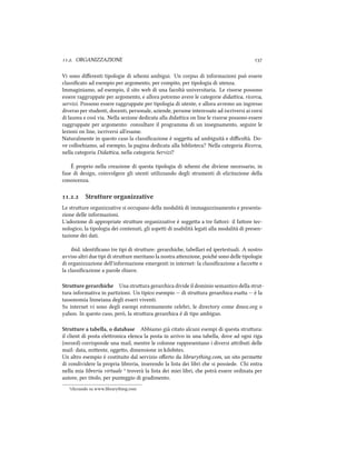 .. ORGANIZZAZIONE 
Vi sono diﬀerenti tipologie di semi ambigui. Un corpus di informazioni può essere
classiﬁcato ad esempio per argomento, per compito, per tipologia di utenza.
Immaginiamo, ad esempio, il sito web di una facoltà universitaria. Le risorse possono
essere raggruppate per argomento, e allora potremo avere le categorie didaica, ricerca,
servizi. Possono essere raggruppate per tipologia di utente, e allora avremo un ingresso
diverso per studenti, docenti, personale, aziende, persone interessate ad iscriversi ai corsi
di laurea e così via. Nella sezione dedicata alla didaica on line le risorse possono essere
raggruppate per argomento: consultare il programma di un insegnamento, seguire le
lezioni on line, iscriversi all'esame.
Naturalmente in questo caso la classiﬁcazione è soggea ad ambiguità e diﬃcoltà. Do-
ve colloiamo, ad esempio, la pagina dedicata alla biblioteca? Nella categoria Ricerca,
nella categoria Didaica, nella categoria Servizi?
È proprio nella creazione di questa tipologia di semi e diviene necessario, in
fase di design, coinvolgere gli utenti utilizzando degli strumenti di elicitazione della
conoscenza.
.. Strutture organizzative
Le struure organizzative si occupano della modalità di immagazzinamento e presenta-
zione delle informazioni.
L'adozione di appropriate struure organizzative è soggea a tre faori: il faore tec-
nologico, la tipologia dei contenuti, gli aspei di usabilità legati alla modalità di presen-
tazione dei dati.
ibid. identiﬁcano tre tipi di struure: gerarie, tabellari ed ipertestuali. A nostro
avviso altri due tipi di struure meritano la nostra aenzione, poié sono delle tipologie
di organizzazione dell'informazione emergenti in internet: la classiﬁcazione a faccee e
la classiﬁcazione a parole iave.
Strutture gerarie Una struura gerarica divide il dominio semantico della strut-
tura informativa in partizioni. Un tipico esempio -- di struura gerarica esaa -- è la
tassonomia linneiana degli esseri viventi.
Su internet vi sono degli esempi estremamente celebri, le directory come dmoz.org o
yahoo. In questo caso, però, la struura gerarica è di tipo ambiguo.
Strutture a tabella, o database Abbiamo già citato alcuni esempi di questa struura:
il client di posta eleronica elenca la posta in arrivo in una tabella, dove ad ogni riga
(record) corrisponde una mail, mentre le colonne rappresentano i diversi aributi delle
mail: data, miente, oggeo, dimensione in kilobites.
Un altro esempio è costituito dal servizio oﬀerto da librarything.com, un sito permee
di condividere la propria libreria, inserendo la lista dei libri e si possiede. Chi entra
nella mia libreria virtuale ⁴ troverà la lista dei miei libri, e potrà essere ordinata per
autore, per titolo, per punteggio di gradimento.
⁴cliccando su www.librarything.com
 