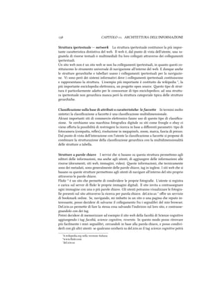  CAPITOLO . ARCHITETTURA DELL'INFORMAZIONE
Struttura ipertestuale -- network La struura ipertestuale costituisce la più impor-
tante caraeristica distintiva del web. Il web è, dal punto di vista dell'utente, una ra-
gnatela di risorse testuali o multimediali fra loro collegati araverso dei collegamenti
ipertestuali.
Un sito web non è un sito web se non ha collegamenti ipertestuali, in quanto questi co-
stituiscono lo strumento universale di navigazione all'interno del web. E dunque ane
le struure gerarie e tabellari usano i collegamenti ipertestuali per la navigazio-
ne. Vi sono però dei sistemi informativi dove i collegamenti ipertestuali costituiscono
e rappresentano la struura. L'esempio più importante è costituito da wikipedia ⁵, la
più importante enciclopedia eleronica, un progeo open source. esto tipo di strut-
tura è particolarmente adao per le conoscenze di tipo enciclopedico; ad una struu-
ra ipertestuale non gerarica manca però la struura categoriale tipica delle struure
gerarie.
Classiﬁcazione sulla base di attributi o caratteristie: le faccette In termini molto
sintetici la classiﬁcazione a faccee è una classiﬁcazione multidimensionale.
Alcuni importanti siti di commercio eleronico fanno uso di questo tipo di classiﬁca-
zione. Se ceriamo una macina fotograﬁca digitale su siti come froogle o ebay ci
viene oﬀerta la possibilità di restringere la ricerca in base a diﬀerenti parametri: tipo di
fotocamera (compaa, reﬂex), risoluzione in megapixels, zoom, marca, fascia di prezzo.
Dal punto di vista dell'interazione con l'utente la classiﬁcazione a faccee si propone di
combinare la struurazione della classiﬁcazione gerarica con la multidimensionalità
delle struure a tabella.
Strutture a parole iave I servizi e si basano su questa struura permeono agli
editori delle informazioni, ma ane agli utenti, di aggiungere delle informazioni alle
risorse (documenti, siti web, immagini, video). este informazioni, e tecnicamente
sono dei metadati, sono generalmente delle parole iave, tag in inglese. I siti web e si
basano su queste struure permeono agli utenti di navigare all'interno del sito proprio
araverso le parole iave.
Flir ⁶ è un sito e permee di condividere le proprie fotograﬁe. L'utente si registra
e carica sul server di ﬂir le proprie immagini digitali. Il sito invita a contrassegnare
ogni immagine con una o più parole iave. Gli utenti potranno visualizzare le fotogra-
ﬁe presenti sul sito araverso la ricerca per parola iave. del.icio.us ⁷ oﬀre un servizio
di bookmark online. Se, navigando, mi imbao in un sito o una pagina e reputo in-
teressante, posso decidere di salvarne il collegamento fra i segnalibri del mio browser.
Del.icio.us permee di fare la stessa cosa salvando l'indirizzo sul loro sito, e contrasse-
gnandolo con dei tag.
Potrei decidere di memorizzare ad esempio il sito web della facoltà di Scienze cognitive
aggiungendo i tag facoltà, scienze cognitive, rovereto. In questo modo posso ritrovare
più facilmente i miei segnalibri, cercandoli in base alla parola iave, e posso condivi-
derli con gli altri utenti: se qualcuno cererà su del.icio.us il tag scienze cognitive potrà
⁵it.wikipedia.org nella versione italiana
⁶www.ﬂir.com
⁷del.icio.us
 