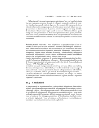  CAPITOLO . ARCHITETTURA DELL'INFORMAZIONE
Nella vita reale le persone tendono a cavarsela piuosto bene con le etiee, tanto
e non si accorgono nemmeno di usarle. A volte però sorgono dei problemi: di carat-
tere etico (basti pensare alle etiee di persona diversamente abile o persona di colore),
culturale o burocratico: non passa giorno e nelle stazioni ferroviarie italiane non ven-
ga annunciato un ritardo causato da guasti ai materiali viaggianti o ci venga ricordato
di convalidare il documento di viaggio usando le macine obliteratrici. Citiamo questi
esempi non tanto per ironizzare su di un vezzo tipicamente italiano quanto per sooli-
neare come alcune problematie relative ad un uso appropriato del lessico non siano
circoscrie all'ambito virtuale di internet, ma coinvolgano ogni forma di comunicazione
istituzionale.
Acronimi, termini burocratici Nella progeazione (o riprogeazione) di un sito in-
ternet ci si trova spesso a dover aﬀrontare il problema di etiee poco informative.
Nella rideﬁnizione dell'ariteura dell'informazione del sito di un comune del Trenti-
no, abbiamo dovuto aﬀrontare il problema del termine Albo pretorio. L'albo pretorio è
il luogo dove vengono esposte le delibere di consiglio e giunta comunale. Dal punto di
vista formale Albo pretorio è il termine correo, ma dal punto di vista dell'utente è lecito
supporre e, per i meno esperti, questa etiea risulti oscura.
Un'altro tipo di etiee oscure sono gli acronimi: quando abbiamo rideﬁnito l'aritet-
tura dell'informazione della Direzione Informatica e Telecomunicazioni dell'Università
di Trento ci siamo imbauti in termini come S.A.R.A. (Servizio di Accesso alla Rete di
Ateneo) o V.P.N. (Virtual Private Network).
Le etiee sono usate ovunque in un sito web: il logo ed il nome del sito sono etiee,
il sistema di navigazione usa delle etiee, ovvero il nome del link; lo stesso vale per il
menu contestuale. I nomi dei gruppi e delle directory nelle gerarie sono delle etiee.
Clicca qui è un'etiea, citata in ogni manuale di usabilità come regola da evitare.
Una buona etiea deve essere dunque breve, informativa, non ambigua. Un sistema
di labeling dev'essere coerente all'interno dell'intero sito. ando possibile è importante
rispeare le convenzioni.
. Conclusioni
In questo capitolo ho brevemente deﬁnito l'ariteura dell'informazione, focalizzando-
mi sugli aspei legati all'organizzazione delle informazioni e all'information scent vei-
colato dalle etiee e dai collegamenti ipertestuali. Nel prossimo capitolo descriverò
la metodologia da utilizzare nella deﬁnizione di un sistema informativo, e in particolar
modo gli strumenti dell'ariteura dell'informazione centrata sugli utenti. Vedremo
come la tecnica del free listing possa contribuire all'identiﬁcazione di etiee centra-
te sul lessico degli utenti, e come la tecnica del card sorting possa essere utilizzata per
identiﬁcare una struura informativa centrata sugli utenti.
 