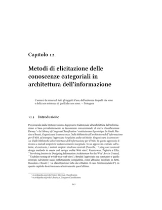 Capitolo 
Metodi di elicitazione delle
conoscenze categoriali in
aritettura dell'informazione
L'uomo `e la misura di tui gli oggei d'uso, dell'esistenza di quelli e sono
e della non esistenza di quelli e non sono. -- Protagora
. Introduzione
Proveniendo dalla biblioteconomia l'approccio tradizionale all'ariteura dell'informa-
zione si basa prevalentemente su tassonomie convenzionali, di cui le classiﬁcazione
Dewey ¹ e la Library of Congress Classiﬁcation ² costituiscono il prototipo. In Gnoli, Ma-
rino e Rosati, Organizzare la conoscenza: Dalle bibliotee all’ariteura dell’informazione
per il Web, ad esempio, l'approccio è esplicito ane nel titolo: Organizzare la conoscen-
za: Dalle bibliotee all'ariteura dell'informazione per il Web. In questo approccio il
ricorso a metodi empirici è sostanzialmente marginale. In un approccio centrato sull'u-
tente, al contrario, i metodi empirici risultano centrali (Fuccella, ``Using user centered
design methods to create and design usable Web sites''; Kurniawan, Zaphiris e Ellis,
``Involving Seniors in Designing Information Aritecture for the Web''; Levi e Conrad,
``Usability testing of world wide web sites''). Bené l'approccio più normativo e quello
centrato sull'utente siano perfeamente compatibili, come abbiamo mostrato in Bei,
Bussolon e Rosati (``La classiﬁcazione faa dai ciadini. Il caso Tentinosociale.it''), in
questo capitolo descriveremo esclusivamente quest'ultimo.
¹ en.wikipedia.org/wiki/Dewey Decimal Classiﬁcation
² en.wikipedia.org/wiki/Library of Congress Classiﬁcation

 