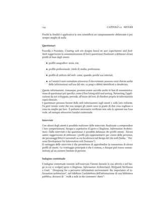  CAPITOLO . METODI
Poié la ﬁnalità è applicativa (e non scientiﬁca) un campionamento sbilanciato è pur
sempre meglio di nulla.
estionari
Fuccella e Pizzolato, Creating web site designs based on user expectations and feed-
ba suggeriscono la somministrazione di brevi questionari ﬁnalizzati a delineare alcuni
proﬁli di base degli utenti:
• proﬁlo anagraﬁco: sesso, età;
• proﬁlo professionale: titolo di studio, professione;
• proﬁlo di utilizzo del web: come, quando, peré usa internet;
• se l'utente è stato contaato araverso il sito esistente, possono venir ieste ane
delle informazioni sull'uso del sito, su pregi e difei identiﬁcati o desiderata.
este informazioni, comunque, possono essere raccolte ane in fase di somministra-
zione di questionari più speciﬁci, come il free listing ed il card sorting. Netsorting, l'appli-
cazione da noi sviluppata, prevede, all'inizio del test, di iedere proprio le informazioni
sopra elencate.
I questionari possono fornire delle utili informazioni sugli utenti e sulle loro riieste.
Va però tenuto conto e non sempre gli utenti sono in grado di dire cosa vogliono o
cosa sia meglio per loro. È pertanto necessario veriﬁcare non solo le opinioni ma l'uso
reale, ad esempio araverso l'analisi contestuale.
Interviste
Con alcuni degli utenti è possibile realizzare delle interviste, ﬁnalizzate a comprendere
i loro comportamenti, bisogni e aspeative (Caprio e Ghiglione, Information Aritec-
ture). Dalle interviste e dai questionari è possibile delineare dei proﬁli utente. Alcuni
autori suggeriscono di utilizzare i proﬁli più rappresentativi per creare delle personas,
dei personaggi ﬁizi e verosimili su cui focalizzarsi nel design del sito web (Sinha, ``Per-
sona Development for Information-ri Domains'').
Il vantaggio delle interviste è e permeono di approfondire la conoscenza di alcuni
proﬁli di utenti. Lo svantaggio principale è e è costosa, e dunque può essere sommi-
nistrata ad un numero limitato di persone.
Indagine contestuale
L'indagine contestuale consiste nell'osservare l'utente durante la sua aività e nel luo-
go in cui si svolge(Caprio e Ghiglione, Information Aritecture). Mcaid, McManus
e Goel, ``Designing for a pervasive information environment: the importance of in-
formation aritecture'', nel rideﬁnire l'ariteura dell'informazione di una biblioteca
pubblica, decisero di ``walk a mile in the customers' shoes'':
 