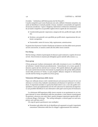  CAPITOLO . METODI
(Cordioli, ``Ariteura dell’Informazione dei Siti Museali'').
L'analisi competitiva può essere ﬁnalizzata non solo a deﬁnire il dominio semantico, ma
ane ad identiﬁcare eventuali pratie virtuose, standard e consuetudini nel segmento
di mercato considerato. Caprio e Ghiglione, Information Aritecture soolineano come
da un'analisi competitiva sia possibile cogliere diversi aspei dei siti concorrenti:
• Caraeristie generali: impressioni, categoria del sito, proﬁlo del target, stile del
sito.
• Struura: aree generali, aree speciﬁe per proﬁli utenti, organizzazione dei con-
tenuti, navigazione.
• Funzionalità: motori di ricerca, help, registrazione, autenticazione.
In questa fase di processo l'analisi è ﬁnalizzata ad oenere una lista delle risorse presenti
sul sito concorrente, in maniera simile alla lista delle risorse esistenti.
Free listing
Nel free listing si iede al partecipante di elencare quali contenuti si aspea di trovare
sul sito. Descriveremo in maniera più deagliata questo metodo nella sezione ..
Focus group
il focus group può risultare estremamente utile nelle circostanze in cui vi sia diﬃcoltà
ad utilizzare i metodi elencati precedentemente. Generalmente ciò avviene quando il
dominio coperto dal sito internet non è comune. Nel capitolo dedicato alle applicazioni
dei nostri metodi descriveremo brevemente la progeazione del portale delle politie
sociali della provincia di Trento; in quel progeo abbiamo integrato le informazioni
raccolte dal free listing con quelle di un focus group.
Valutazione dell'importanza delle risorse
Dopo aver utilizzato alcuni o tui i metodi elencati sarà necessario elencare le voci così
oenute in un'unica lista, badando naturalmente ad eliminare le ripetizioni e le ridon-
danze. È importante includere in questa lista ﬁnale tue le voci, e non solo quelle corri-
spondenti a risorse già implementate nel sito web; araverso la valutazione di importan-
za sarà possibile identiﬁcare le aree informative sulle quali varrà la pena di focalizzarsi.
La valutazione dell'importanza delle risorse consiste in un questionario in cui ven-
gono elencate le risorse identiﬁcate nella fase precedente e viene iesto ai partecipanti
di esprimere, araverso una scala Likert, quanto ritengano importante ognuna delle vo-
ci elencate (Rugg e McGeorge, ``e sorting teniques: a tutorial paper on card sorts,
picture sorts and item sorts'').
Gli scopi di questo questionario sono molteplici:
• Permeere agli editori del sito di identiﬁcare gli argomenti sui quali è importante
concentrare l'aenzione nella fase di sviluppo e aggiornamento dei contenuti.
 