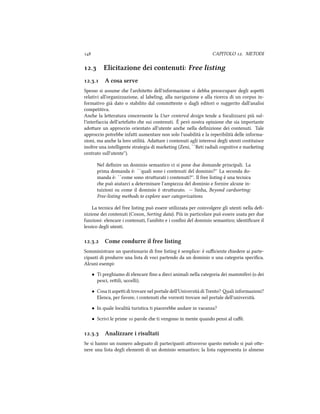  CAPITOLO . METODI
. Elicitazione dei contenuti: Free listing
.. A cosa serve
Spesso si assume e l'ariteo dell'informazione si debba preoccupare degli aspei
relativi all'organizzazione, al labeling, alla navigazione e alla ricerca di un corpus in-
formativo già dato o stabilito dal commiente o dagli editori o suggerito dall'analisi
competitiva.
Ane la leeratura concernente la User centered design tende a focalizzarsi più sul-
l'interfaccia dell'artefao e sui contenuti. È però nostra opinione e sia importante
adoare un approccio orientato all'utente ane nella deﬁnizione dei contenuti. Tale
approccio potrebbe infai aumentare non solo l'usabilità e la reperibilità delle informa-
zioni, ma ane la loro utilità. Adaare i contenuti agli interessi degli utenti costituisce
inoltre una intelligente strategia di marketing (Zeni, ``Reti radiali cognitive e marketing
centrato sull'utente'').
Nel deﬁnire un dominio semantico ci si pone due domande principali. La
prima domanda è: ``quali sono i contenuti del dominio?'' La seconda do-
manda è: ``come sono struurati i contenuti?''. Il free listing è una tecnica
e può aiutarci a determinare l'ampiezza del dominio e fornire alcune in-
tuizioni su come il dominio è struurato. -- Sinha, Beyond cardsorting:
Free-listing methods to explore user categorizations
La tecnica del free listing può essere utilizzata per coinvolgere gli utenti nella deﬁ-
nizione dei contenuti (Coxon, Sorting data). Più in particolare può essere usata per due
funzioni: elencare i contenuti, l'ambito e i conﬁni del dominio semantico; identiﬁcare il
lessico degli utenti.
.. Come condurre il free listing
Somministrare un questionario di free listing è semplice: è suﬃciente iedere ai parte-
cipanti di produrre una lista di voci partendo da un dominio o una categoria speciﬁca.
Alcuni esempi:
• Ti preghiamo di elencare ﬁno a dieci animali nella categoria dei mammiferi (o dei
pesci, reili, uccelli).
• Cosa ti aspei di trovare nel portale dell'Università di Trento? ali informazioni?
Elenca, per favore, i contenuti e vorresti trovare nel portale dell'università.
• In quale località turistica ti piacerebbe andare in vacanza?
• Scrivi le prime  parole e ti vengono in mente quando pensi al caﬀè.
.. Analizzare i risultati
Se si hanno un numero adeguato di partecipanti araverso questo metodo si può oe-
nere una lista degli elementi di un dominio semantico; la lista rappresenta (o almeno
 