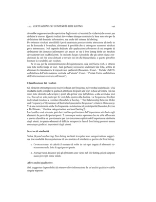 .. ELICITAZIONE DEI CONTENUTI: FREE LISTING 
dovrebbe rappresentare) le aspeative degli utenti e i termini (le etiee) e usano per
deﬁnire le risorse. esti risultati dovrebbero dunque costituire la base non solo per la
deﬁnizione del dominio informativo, ma ane del sistema di labeling.
Per oenere risultati aendibili è però necessario prestare molta aenzione al modo in
cui la domanda è formulata, altrimenti è possibile e si oengano numerosi risultati
poco interessanti. Nel capitolo dedicato alle applicazioni riferiremo di un progeo di
deﬁnizione del dominio informativo dei musei in cui il free listing diede dei risultati
decisamente non soddisfacenti. In secondo luogo è possibile e gli utenti siano con-
dizionati da ciò e sono abituati a trovare nei siti e frequentano, e questo potrebbe
limitare la variabilità dei risultati.
Se si usa, per la somministrazione del questionario, una interfaccia web, si oiene
una lista molto lunga di voci. Sarà pertanto necessario analizzare tale lista, al ﬁne di
eliminare le ridondanze e le risposte non pertinenti (Bussolon e Conci, ``Portale UNITN:
ariteura dell'informazione centrata sull'utente''; Conci, ``Portale Unitn: ariteura
dell'informazione centrata sull'utente'').
Classiﬁcazione dei risultati
Gli elementi oenuti possono essere ordinati per frequenza e per ordine individuale. Una
modalità molto semplice è quella di aribuire dei punti alle voci in base all'ordine con cui
sono state elencate; ad esempio  punti alla prima voce dell'elenco,  alla seconda e così
via, ﬁno ad un solo punto per le voci dalla quinta alla decima. La frequenza e l'ordine
individuale tendono a correlare (Bousﬁeld e Barclay, ``e Relationship Between Order
and Frequency of Occurrence of Restricted Associative Responses'', citato in Shina ).
Vi è una correlazione ane fra frequenza e valutazione di prototipicità (Bussolon, Ferron
e Del Missier, ``On-line categorization and card Sorting'').
La classiﬁca così oenuta può darci un'idea preliminare dell'importanza aribuita agli
elementi da parte dei partecipanti. È comunque nostra opinione e sia utile aﬃancare
a questa classiﬁca un questionario per la valutazione esplicita dell'importanza aribuita
dagli utenti, in quanto elementi di diﬃcile recupero in fase di free listing possono essere
comunque giudicati importanti dagli utenti.
Matrice di similarità
Sinha, Beyond cardsorting: Free-listing methods to explore user categorizations suggeri-
sce due modalità di computazione di una matrice di similarità a partire dal free listing:
. Co-occorrenza: si calcola il numero di volte in cui ogni coppia di elementi co-
occorrono nella lista di ogni partecipante.
. Average rank distance: più gli elementi sono vicini nel free listing, più si suppone
siano percepiti come simili.
Altre analisi qualitative
ibid. suggerisce la possibilità di oenere altre informazioni da un'analisi qualitativa delle
singole risposte:
 