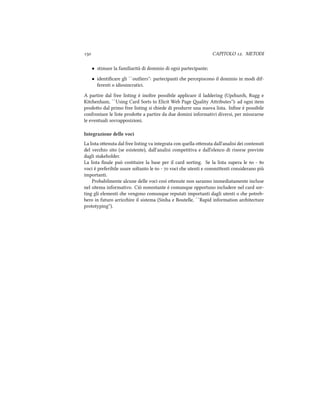  CAPITOLO . METODI
• stimare la familiarità di dominio di ogni partecipante;
• identiﬁcare gli ``outliers'': partecipanti e percepiscono il dominio in modi dif-
ferenti o idiosincratici.
A partire dal free listing è inoltre possibile applicare il laddering (Upur, Rugg e
Kitenham, ``Using Card Sorts to Elicit Web Page ality Aributes''): ad ogni item
prodoo dal primo free listing si iede di produrre una nuova lista. Inﬁne è possibile
confrontare le liste prodoe a partire da due domini informativi diversi, per misurarne
le eventuali sovrapposizioni.
Integrazione delle voci
La lista oenuta dal free listing va integrata con quella oenuta dall'analisi dei contenuti
del vecio sito (se esistente), dall'analisi competitiva e dall'elenco di risorse previste
dagli stakeholder.
La lista ﬁnale può costituire la base per il card sorting. Se la lista supera le  - 
voci è preferibile usare soltanto le  -  voci e utenti e commienti considerano più
importanti.
Probabilmente alcune delle voci così oenute non saranno immediatamente incluse
nel sitema informativo. Ciò nonostante è comunque opportuno includere nel card sor-
ting gli elementi e vengono comunque reputati importanti dagli utenti o e potreb-
bero in futuro arricire il sistema (Sinha e Boutelle, ``Rapid information aritecture
prototyping'').
 
