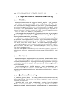 .. CATEGORIZZAZIONE DEI CONTENUTI: CARD SORTING 
. Categorizzazione dei contenuti: card sorting
.. Deﬁnizione
Il card sorting, come strumento per classiﬁcare oggei in categorie, è usato da decenni.
È stato utilizzato in numerosi ambiti delle scienze sociali (Ameel et al., ``How bilin-
guals solve the naming problem''), sebbene con nomi diversi: classiﬁcazione soggeiva,
categorizzazione soggeiva, folk taxonomy, free classiﬁcation, free sorting, pile sorting,
free grouping (Coxon, Sorting data). In ambito psicoterapeutico alcune tecnie di sor-
ting sono utilizzate nell'approccio costruivista di Kelly (Upur, Rugg e Kitenham,
``Using Card Sorts to Elicit Web Page ality Aributes'').
In termini matematici il card sorting viene rappresentato come una partizione di
M elementi in C insiemi disgiunti; questa deﬁnizione corrisponde a quella e Stevens
deﬁnisce scala nominale (Coxon, Sorting data).
Il card sorting `e la tecnica di elicitazione della conoscenza pi`u usata e citata nell'area
dell'interazione uomo computer per far emergere i modelli mentali degli utenti relati-
ve alla categorizzazione dei contenuti di un sito web (Finer e Tenenberg, ``Making
sense of card sorting data''; Maurer e Warfel, Card sorting: a deﬁnitive guide; Nielsen,
``Enhancing the explanatory power of usability heuristics''; Nielsen, Card Sorting: How
Many Users to Test; Rugg e McGeorge, ``e sorting teniques: a tutorial paper on card
sorts, picture sorts and item sorts'').
Nell'ambito dell'ariteura dell'informazione il card sorting costituisce un metodo di
design centrato sull'utente, ﬁnalizzato ad oimizzare la reperibilit`a (ﬁndability) di un
sistema.
.. A cosa serve
Il card sorting costituisce un metodo eﬃcace per individuare i modelli mentali implici-
ti degli utenti, rendendo esplicite le loro aspeative di categorizzazione dei contenuti.
Conoscere i modelli mentali e le categorizzazioni implicite ci permee di organizzare
le informazioni in modo e siano pi`u facili da trovare e da utilizzare, migliorando la
qualit`a del prodoo.
Araverso il card sorting è possibile identiﬁcare il criterio di classiﬁcazione usato
dagli utenti ed identiﬁcare il contenuto e l'etiea delle categorie da essi utilizzati. È
possibile far emergere eventuali diﬀerenze nella categorizzazione fra diversi gruppi di
partecipanti.
.. ando usare il card sorting
Nel web design Maurer e Warfel, Card sorting: a deﬁnitive guide consigliano l'uso del
card sorting nel design di un sito nuovo, nel design di una nuova area di un sito, nel
redesign di un sito esistente.
Nell'ambito delle scienze sociali, antropologie o cognitive, Coxon, Sorting data
identiﬁca innumerevoli contesti in cui il card sorting viene utilizzato: classiﬁcazione
delle diagnosi medie, analisi dei contenuti, analisi semantie, reti sociali, psicologia
 