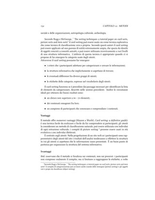  CAPITOLO . METODI
sociale e delle organizzazioni, antropologia culturale, areologia.
Secondo Rugg e McGeorge, ``e sorting teniques: a tutorial paper on card sorts,
picture sorts and item sorts'' il card sorting può essere usato sia come tecnica esplorativa
e come tecnica di classiﬁcazione vera e propria. Secondo questi autori il card sorting
può essere applicato ad una gamma di entità estremamente ampia, e spazia da eleni
di oggei concreti a concei astrai, e può essere utilizzata ricorsivamente a vari livelli
di una struura informativa. L'utilizzo di questa tecnica è appropriato quando ci si
propone di far emergere le categorie usate dagli utenti.
Araverso il card sorting possiamo far emergere:
• i criteri e i partecipanti adoano per categorizzare e cercare le informazioni;
• la struura informativa e implicitamente si aspeano di trovare;
• le eventuali diﬀerenze fra diversi gruppi di utenti;
• le etiee delle categorie, espresse nel vocabolario degli utenti.
Il card sorting funziona se è preceduto dai passaggi necessari per identiﬁcare la lista
di elementi da categorizzare, descrii nelle sezioni precedenti. Inoltre le circostanze
ideali per oenere dei buoni riusltati sono:
• un elenco non superiore a  -  elementi;
• dei contenuti omogenei fra loro;
• un campione di partecipanti e conoscano e comprendano i contenuti.
Vantaggi
Il metodo oﬀre numerosi vantaggi (Maurer e Warfel, Card sorting: a deﬁnitive guide):
è una tecnica facile da realizzare e facile da far comprendere ai partecipanti; gli utenti
la considerano un metodo di classiﬁcazione naturale; può essere utilizzata con individui
di ogni estrazione culturale; i compiti di picture sorting ³ possono essere usati in età
evolutiva e con individui illeerati.
È centrato sugli utenti: Nella progeazione di un sito web se i partecipanti sono rap-
presentativi degli utenti del sito i risultati dell'analisi tenderanno a riﬂeere la struura
in cui gli utenti si aspeano e le informazioni siano presentate. È un buon punto di
partenza per organizzare la struura del sistema informativo.
Svantaggi
ibid. osservano e il metodo si focalizza sui contenuti, non sui processi: i partecipanti
non compiono realmente il compito, ma si limitano a raggruppare le etiee; a volte
³Secondo Rugg e McGeorge, ``e sorting teniques: a tutorial paper on card sorts, picture sorts and item
sorts'' il compito di categorizzazione può avvenire ane usando delle immagini (picture sorting) o gli oggei
veri e propri da classiﬁcare (object sorting)
 