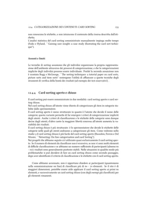 .. CATEGORIZZAZIONE DEI CONTENUTI: CARD SORTING 
non conoscono le etiee, o non intuiscono il contenuto della risorsa descria dall'eti-
ea.
L'analisi statistica del card sorting somministrato manualmente impiega molto tempo
(Faiks e Hyland, ``Gaining user insight: a case study illustrating the card sort teni-
que'').
Assunti e limiti
Le tecnie di sorting assumono e gli individui organizzano la propria rappresenta-
zione dell'ambiente araverso dei processi di categorizzazione, e e le categorizzazioni
implicite degli individui possono essere individuate. Poi´e la seconda assunzione non
`e scontata Rugg e McGeorge, ``e sorting teniques: a tutorial paper on card sorts,
picture sorts and item sorts'' sostengono l'utilità di aﬃancare a queste tecnie degli
strumenti di veriﬁca della bont`a dei risultati (ad esempio dei test osservativi) .
.. Card sorting aperto e iuso
Il card sorting pu`o essere somministrato in due modalit`a: card sorting aperto e card sor-
ting iuso.
Nel card sorting iuso all'utente viene iesto di categorizzare gli item in categorie sta-
bilite dallo sperimentatore.
Il card sorting aperto `e meno struurato in quanto `e l'utente e decide il nome delle
categorie; questa variante permee di far emergere i criteri di categorizzazione impliciti
degli utenti. Ane i criteri di classiﬁcazione e le etiee delle categorie sono dunque
decise dagli utenti; d'altro canto la maggiore libert`a concessa all'utente aumenta la va-
riabilità dei risultati.
Il card sorting iuso `e pi`u struurato: `e lo sperimentatore e decide le etiee delle
categorie nelle quali gli utenti andranno a categorizzare gli item. Come vedremo nello
studio  il card sorting iuso `e pi`u facile del card sorting aperto (Bussolon, Ferron e Del
Missier, ``Netsorting: On-line categorization and card Sorting'').
Nei progei e abbiamo seguito si è utilizzato quasi esclusivamente il card sorting aper-
to. Se il numero di elementi da classiﬁcare non è eccessivo, se non vi sono molti elementi
di diﬃcile classiﬁcazione e se abbiamo un numero suﬃciente di partecipanti (almeno 
- ) i risultati sono generalmente piuosto stabili. Nelle situazioni in quale modo più
problematie si può decidere di fare un card sorting iuso come secondo passaggio,
dopo aver identiﬁcato il criterio di classiﬁcazione e le etiee con il card sorting aperto.
Come abbiamo accennato, non è opportuno iedere ai partecipanti (quantomeno
nella somministrazione on line) di classiﬁcare più di  -  elementi. Se il sito è di
maggiori dimensioni, potrebbe essere utile applicare il card sorting aperto ai primi 
elementi, e successivamente un card sorting iuso (con degli esempi già classiﬁcati) per
gli elementi rimanenti.
 