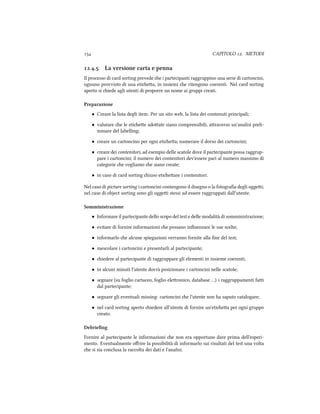  CAPITOLO . METODI
.. La versione carta e penna
Il processo di card sorting prevede e i partecipanti raggruppino una serie di cartoncini,
ognuno provvisto di una etiea, in insiemi e ritengono coerenti. Nel card sorting
aperto si iede agli utenti di proporre un nome ai gruppi creati.
Preparazione
• Creare la lista degli item. Per un sito web, la lista dei contenuti principali;
• valutare e le etiee adoate siano comprensibili, araverso un'analisi preli-
minare del labelling;
• creare un cartoncino per ogni etiea; numerare il dorso dei cartoncini;
• creare dei contenitori, ad esempio delle scatole dove il partecipante possa raggrup-
pare i cartoncini; il numero dei contenitori dev'essere pari al numero massimo di
categorie e vogliamo e siano create;
• in caso di card sorting iuso etieare i contenitori.
Nel caso di picture sorting i cartoncini contengono il disegno o la fotograﬁa degli oggei;
nel caso di object sorting sono gli oggei stessi ad essere raggruppati dall'utente.
Somministrazione
• Informare il partecipante dello scopo del test e delle modalit`a di somministrazione;
• evitare di fornire informazioni e possano inﬂuenzare le sue scelte;
• informarlo e alcune spiegazioni verranno fornite alla ﬁne del test;
• mescolare i cartoncini e presentarli al partecipante;
• iedere al partecipante di raggruppare gli elementi in insieme coerenti;
• in alcuni minuti l'utente dovr`a posizionare i cartoncini nelle scatole;
• segnare (su foglio cartaceo, foglio eleronico, database …) i raggruppamenti fai
dal partecipante;
• segnare gli eventuali missing: cartoncini e l'utente non ha saputo catalogare;
• nel card sorting aperto iedere all'utente di fornire un'etiea per ogni gruppo
creato.
Debrieﬁng
Fornire al partecipante le informazioni e non era opportuno dare prima dell'esperi-
mento. Eventualmente oﬀrire la possibilit`a di informarlo sui risultati del test una volta
e si sia conclusa la raccolta dei dati e l'analisi.
 