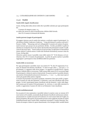 .. CATEGORIZZAZIONE DEI CONTENUTI: CARD SORTING 
.. Analisi
Analisi delle singole classiﬁcazioni
Coxon, Sorting data indica alcuni indici e è possibile calcolare per ogni partecipante
(k):
il numero di categorie create: mk;
un indice e misura lo stile di classiﬁcazione, deﬁnito dalla formula
dove N è il numero di elementi del dominio.
Analisi pairwise (coppie di partecipanti)
Di maggior interesse sono le analisi e meono a confronto coppie di partecipanti. La
edit distance (Deibel, Anderson e Anderson, ``Using edit distance to analyze card sorts'';
Fossum e Haller, ``Measuring card sort orthogonality'') consiste nel numero di sposta-
menti necessari per passare da una partizione all'altra. Un'altra possibilità è quella di
calcolare la correlazione fra le due matrici dicotomie dei partecipanti usando il coeﬃ-
ciente di Jaccard (Capra, ``Factor analysis of card sort data: an alternative to hierarical
cluster analysis''); questa misura è simile alla Pairbonds dissimilarity measure citata da
Coxon, Sorting data.
Araverso queste misure è possibile creare delle matrici M * M di distanza o di cor-
relazione, dove M è il numero di partecipanti. A partire da questa matrice è possibile
raggruppare i partecipanti in base all'aﬃnità delle loro partizioni.
Analisi delle co-occorrenze
Per ogni partecipante è possibile creare una matrice N * N, dove N rappresenta il nu-
mero di elementi del dominio classiﬁcato. Il valore di ogni cella ci,j sarà pari a  se
gli elementi i e j appaiono nello stesso gruppo,  se appaiono in gruppi diversi. esta
matrice è deﬁnita delle co-occorrenze. Dalla somma delle matrici di co-occorrenza degli
M partecipanti si oiene la matrice di prossimità. Da questa matrice è possibile oenere
una matrice di dissimilarità araverso la funzione δi,j = max − ci,j dove max è pari al
valore più grande della matrice originale.
La matrice di prossimità è una matrice quadrata, simmetrica, dove ogni casella i,j rappre-
senta il numero di volte e l'elemento i e l'elemento j sono stati classiﬁcati nello stesso
gruppo. Se tui i partecipanti hanno classiﬁcato tui gli elementi, i valori sulla diago-
nale saranno pari al numero M di partecipanti. Se, viceversa, vi sono delle omissioni, la
casella i,i rappresenta il numero di volte in cui l'elemento è stato classiﬁcato.
Analisi multidimensionali
Da un punto di vista matematico è possibile traare la matrice come un insieme di N
osservazioni su N variabili, assumendo e gli elementi classiﬁcati costituiscano contem-
poraneamente le variabili misurate (le N colonne) e le osservazioni fae (le N righe). In
questa prospeiva alla matrice di prossimità possono essere applicate tecnie di analisi
multidimensionali quali l'analisi delle componenti principali e l'analisi faoriale, ﬁna-
lizzate ad esempio a ridurre lo spazio dimensionale, a far emergere delle variabili latenti
 