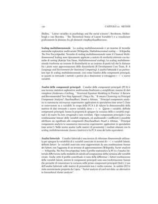  CAPITOLO . METODI
(Bollen, ``Latent variables in psyology and the social sciences''; Borsboom, Mellen-
bergh e van Heerden, ``e eoretical Status of Latent Variables'') o a visualizzare
graﬁcamente la distanza fra gli elementi citepRayaudhuri.
Scaling multidimensionale Lo scaling multidimensionale è un insieme di tecnie
statistie esplorative multivariate (Wikipedia, Multidimensional scaling --- Wikipedia,
e Free Encyclopedia). Tecnie di scaling multidimensionale come il Classical Multi-
dimensional Scaling sono tipicamente applicate a matrici di similarità oenute con tec-
nie di sorting (Katrijn Van Deun, Multidimensional scaling). Lo scaling multidimen-
sionale trasforma un insieme di dissimilarità in un insieme di punti tali e le distanze
fra i punti sono approssimazioni delle dissimilarità (R Development Core Team, R: A
Language and Environment for Statistical Computing). L'analisi faoriale è un partico-
lare tipo di scaling multidimensionale, così come l'analisi delle componenti principali,
in quanto in entrambi i metodi a partire da n dimensioni si estraggono r < n nuove
variabili.
Analisi delle componenti principali L'analisi delle componenti principali (PCA) è
una tecnica statistica esplorativa multivariata ﬁnalizzata a sempliﬁcare insiemi di dati
complessi (Anderson e Gerbing, ``Structural Equation Modeling in Practice: A Review
and Recommended Two-Step Approa''; Ding e He, ``K-means Clustering via Principal
Component Analysis''; Rayaudhuri, Stuart e Altman, ``Principal components analy-
sis to summarize microarray experiments: application to sporulation time series''). Date
m osservazioni su n variabili, lo scopo della PCA è di ridurre la dimensionalità della
matrice di dati trovando r nuove variabili, dove r < n. este r variabili, deﬁnite
componenti principali, hanno la proprietà di spiegare la varianza delle n variabili origi-
nali e di essere fra loro ortogonali e non correlate. Ogni componente principale è una
combinazione lineare delle variabili originarie, ed analizzando i coeﬃcenti è possibile
aribuire un signiﬁcato alle componenti (Rayaudhuri, Stuart e Altman, ``Principal
components analysis to summarize microarray experiments: application to sporulation
time series''). Nelle nostre analisi (sulle matrici di prossimità) i risultati oenuti con lo
scaling multidimensionale classico (metrico) e la PCA sono del tuo equivalenti.
Analisi fattoriale L'analisi faoriale è una tecnica di riduzione dimensionale utilizza-
ta per spiegare la variabilità di n variabili osservate in termini di r < n variabili latenti,
deﬁnite faori. Le variabili osservate sono rappresentate da una combinazione lineare
dei faori, con l'aggiunta di un termine di approssimazione (Wikipedia, Factor analysis
--- Wikipedia, e Free Encyclopedia). Soo il proﬁlo matematico la PCA e l'analisi fat-
toriale diﬀeriscono nella modalità di calcolo ed assegnazione della varianza alle variabili
create. Ane soo il proﬁlo conceuale vi sono delle diﬀerenze: i faori costituiscono
delle variabili latenti, mentre le componenti principali sono una trasformazione lineare
e permee di concentrare la varianza nelle prime componenti principali (ibid.). L'uso
dell'analisi faoriale sulle matrici di prossimità non è molto comune. In ambito HCI è
stata recentemente proposta da Capra, ``Factor analysis of card sort data: an alternative
to hierarical cluster analysis''.
 