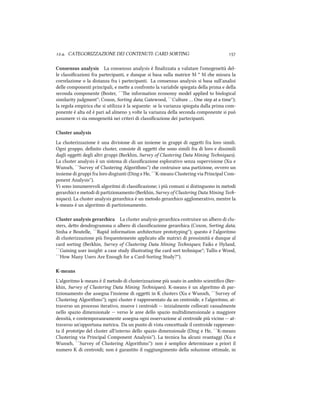 .. CATEGORIZZAZIONE DEI CONTENUTI: CARD SORTING 
Consensus analysis La consensus analysis è ﬁnalizzata a valutare l'omogeneità del-
le classiﬁcazioni fra partecipanti, e dunque si basa sulla matrice M * M e misura la
correlazione o la distanza fra i partecipanti. La consensus analysis si basa sull'analisi
delle componenti principali, e mee a confronto la variabile spiegata della prima e della
seconda componente (Boster, ``e information economy model applied to biological
similarity judgment''; Coxon, Sorting data; Gatewood, ``Culture … One step at a time'');
la regola empirica e si utilizza è la seguente: se la varianza spiegata dalla prima com-
ponente è alta ed è pari ad almeno  volte la varianza della seconda componente si può
assumere vi sia omogeneità nei criteri di classiﬁcazione dei partecipanti.
Cluster analysis
La clusterizzazione è una divisione di un insieme in gruppi di oggei fra loro simili.
Ogni gruppo, deﬁnito cluster, consiste di oggei e sono simili fra di loro e dissimili
dagli oggei degli altri gruppi (Berkhin, Survey of Clustering Data Mining Teniques).
La cluster analysis è un sistema di classiﬁcazione esplorativo senza supervisione (Xu e
Wuns, ``Survey of Clustering Algorithms'') e costruisce una partizione, ovvero un
insieme di gruppi fra loro disgiunti (Ding e He, ``K-means Clustering via Principal Com-
ponent Analysis'').
Vi sono innumerevoli algoritmi di classiﬁcazione; i più comuni si distinguono in metodi
gerarici e metodi di partizionamento (Berkhin, Survey of Clustering Data Mining Te-
niques). La cluster analysis gerarica è un metodo gerarico agglomerativo, mentre la
k-means è un algoritmo di partizionamento.
Cluster analysis gerarica La cluster analysis gerarica costruisce un albero di clu-
sters, deo dendrogramma o albero di classiﬁcazione gerarica (Coxon, Sorting data;
Sinha e Boutelle, ``Rapid information aritecture prototyping''); questo è l'algoritmo
di clusterizzazione più frequentemente applicato alle matrici di prossimità e dunque al
card sorting (Berkhin, Survey of Clustering Data Mining Teniques; Faiks e Hyland,
``Gaining user insight: a case study illustrating the card sort tenique''; Tullis e Wood,
``How Many Users Are Enough for a Card-Sorting Study?'').
K-means
L'algoritmo k-means è il metodo di clusterizzazione più usato in ambito scientiﬁco (Ber-
khin, Survey of Clustering Data Mining Teniques). K-means è un algoritmo di par-
tizionamento e assegna l'insieme di oggei in K clusters (Xu e Wuns, ``Survey of
Clustering Algorithms''); ogni cluster è rappresentato da un centroide, e l'algoritmo, at-
traverso un processo iterativo, muove i centroidi -- inizialmente collocati casualmente
nello spazio dimensionale -- verso le aree dello spazio multidimensionale a maggiore
densità, e contemporaneamente assegna ogni osservazione al centroide più vicino -- at-
traverso un'opportuna metrica. Da un punto di vista conceuale il centroide rappresen-
ta il prototipo del cluster all'interno dello spazio dimensionale (Ding e He, ``K-means
Clustering via Principal Component Analysis''). La tecnica ha alcuni svantaggi (Xu e
Wuns, ``Survey of Clustering Algorithms''): non è semplice determinare a priori il
numero K di centroidi; non è garantito il raggiungimento della soluzione oimale, in
 