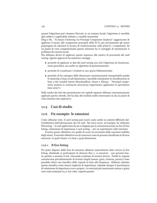  CAPITOLO . METODI
quanto l'algoritmo può rimanere bloccato in un minimo locale; l'algoritmo è sensibile
agli outliers; è applicabile soltanto a variabili numerie.
Ding e He, ``K-means Clustering via Principal Component Analysis'' suggeriscono di
applicare k-means alle componenti principali della PCA; più precisamente gli autori
propongono di calcolare la tecnica di clusterizzazione sulle prime k- componenti; da
un punto di vista computazionale questa soluzione ha il vantaggio di minimizzare il
problema dei minimi locali.
Noi abbiamo deciso di applicare questa sequenza alle matrici di prossimità del card
sorting. esto approccio ha numerosi vantaggi:
• permee di applicare ai dati del card sorting non solo l'algoritmo di clusterizza-
zione gerarica, ma ane un algoritmo di partizionamento;
• permee di visualizzare i risultati in uno spazio bidimensionale;
• permee di far emergere delle dimensioni semanticamente interpretabili; poié
il clustering si basa su tali dimensioni, è possibile interpretare la classiﬁcazione in
base a tali variabili latenti (Rayaudhuri, Stuart e Altman, ``Principal compo-
nents analysis to summarize microarray experiments: application to sporulation
time series'').
Nelle analisi dei dati e presenteremo nei capitoli seguenti abbiamo sistematicamente
applicato questo metodo, e ha dato dei risultati molto interessanti sia da un punto di
vista statistico e esplicativo.
. Casi di studio
. Un esempio: le emozioni
Come abbiamo visto, il card sorting può essere usato ane in contesti diﬀerenti dal-
l'ariteura dell'informazione dei siti web. Nei mesi scorsi, ad esempio, ho utilizzato
Netsorting -- la web application da me sviluppata per la somministrazione on line di free
listing, valutazione di importanza e card sorting -- per un esperimento sulle emozioni.
Il nostro primo obbieivo era quello di avere un inventario delle emozioni stabilito
dagli utenti. Il secondo obbieivo era di conoscere come le persone classiﬁcano le diverse
emozioni: in quali cluster e in base a quali dimensioni.
.. Il free listing
Per poter disporre della lista di emozioni abbiamo naturalmente fao ricorso al free
listing, iedendo ai partecipanti di elencare ﬁno a  emozioni.  persone han-
no portato a termine il test, elencando centinaia di termini diversi. Poié le risposte
consistevano prevalentemente di termini singoli (amore, gioia, tristezza, paura) è stato
possibile stilare una classiﬁca delle risposte in base alla frequenza. Abbiamo adoato
questa classiﬁca come misura implicita di importanza, saltando dunque il questionario
di valutazione di importanza vero e proprio. Le emozioni più menzionate (amore e gioia)
sono state nominate  e  volte, rispeivamente.
 
