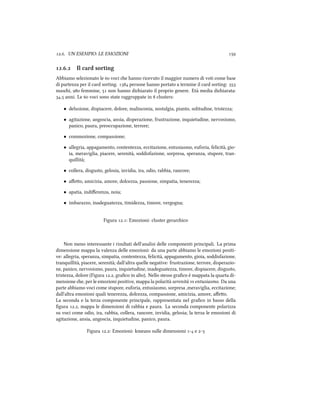 .. UN ESEMPIO: LE EMOZIONI 
.. Il card sorting
Abbiamo selezionato le  voci e hanno ricevuto il maggior numero di voti come base
di partenza per il card sorting.  persone hanno portato a termine il card sorting: 
masi,  femmine,  non hanno diiarato il proprio genere. Età media diiarata:
. anni. Le  voci sono state raggruppate in  clusters:
• delusione, dispiacere, dolore, malinconia, nostalgia, pianto, solitudine, tristezza;
• agitazione, angoscia, ansia, disperazione, frustrazione, inquietudine, nervosismo,
panico, paura, preoccupazione, terrore;
• commozione, compassione;
• allegria, appagamento, contentezza, eccitazione, entusiasmo, euforia, felicità, gio-
ia, meraviglia, piacere, serenità, soddisfazione, sorpresa, speranza, stupore, tran-
quillità;
• collera, disgusto, gelosia, invidia, ira, odio, rabbia, rancore;
• aﬀeo, amicizia, amore, dolcezza, passione, simpatia, tenerezza;
• apatia, indiﬀerenza, noia;
• imbarazzo, inadeguatezza, timidezza, timore, vergogna;
Figura .: Emozioni: cluster gerarico
Non meno interessante i risultati dell'analisi delle componenti principali. La prima
dimensione mappa la valenza delle emozioni: da una parte abbiamo le emozioni positi-
ve: allegria, speranza, simpatia, contentezza, felicità, appagamento, gioia, soddisfazione,
tranquillità, piacere, serenità; dall'altra quelle negative: frustrazione, terrore, disperazio-
ne, panico, nervosismo, paura, inquietudine, inadeguatezza, timore, dispiacere, disgusto,
tristezza, dolore (Figura ., graﬁco in alto). Nello stesso graﬁco è mappata la quarta di-
mensione e, per le emozioni positive, mappa la polarità serenità vs entusiasmo. Da una
parte abbiamo voci come stupore, euforia, entusiasmo, sorpresa ,meraviglia, eccitazione;
dall'altra emozioni quali tenerezza, dolcezza, compassione, amicizia, amore, aﬀeo.
La seconda e la terza componente principale, rappresentata nel graﬁco in basso della
ﬁgura ., mappa le dimensioni di rabbia e paura. La seconda componente polarizza
su voci come odio, ira, rabbia, collera, rancore, invidia, gelosia; la terza le emozioni di
agitazione, ansia, angoscia, inquietudine, panico, paura.
Figura .: Emozioni: kmeans sulle dimensioni - e -
 