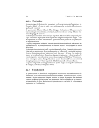  CAPITOLO . METODI
.. Conclusioni
La metodologia e ho descrio, immaginata per la progeazione dell'ariteura in-
formativa dei siti web, può in realtà essere utilizzata ane su dominˆi diﬀerenti, come
quello delle emozioni.
In questo studio abbiamo utilizzato il free listing per elicitare i nomi delle emozioni più
importanti e più conosciute dai partecipanti, e araverso il card sorting abbiamo oe-
nuto oo gruppi di emozioni.
Dall'interpretazione delle dimensioni più importanti dell'analisi delle componenti prin-
cipali sono emersi degli aspei molto signiﬁcativi. La prima componente mappa, e c'era
da aspearselo, la valenza delle emozioni: quelle considerate positive da una parte, quel-
le negative dall'altra.
La quarta componente dispone le emozioni positive su una dimensione e va dalla se-
renità all'euforia. In questa dimensione le emozioni negative si raggruppano al centro
del graﬁco.
La seconda dimensione polarizza le emozioni legate alla rabbia. Un aspeo interessante
è e, sul versante opposto di questa dimensione, si collocano le emozioni di tristezza.
La terza dimensione polarizza le emozioni legate alla paura e all'ansia. Nel graﬁco e
mappa la seconda e la terza dimensione, legata principalmente a valenze negative, le
emozioni positive sono collocate al centro, né da una parte, né dall'altra. Un'interpreta-
zione psicologico - clinica e si può dare è e lo stato di eutimia (di benessere emotivo)
si raggiunge quando si evitano le polarità della tristezza, della rabbia e dell'ansia.
La quinta componente (non rappresentata nei graﬁci) mappa da una parte i sentimenti
di vergogna, dall'altra quelli legati al dolore.
. Conclusioni
In questo capitolo ho delineato le fasi progeuali di deﬁnizione dell'ariteura dell'in-
formazione di un dominio informativo quale un sito web. Ho analizzato quasi esclusi-
vamente i metodi empirici e vengono utilizzati all'interno del progeo. Nel prossimo
capitolo verrà descrio Netsorting, una applicazione e ho sviluppato per la sommini-
strazione on line di alcuni degli strumenti qui analizzati: il free listing, la valutazione di
importanza ed il card sorting.
 
