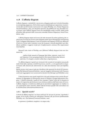 .. L'AFFINITY DIAGRAM 
. L'aﬃnity diagram
L'aﬃnity diagram, o metodo KJ, è una tecnica sviluppata negli anni ' da Jiro Kawakita,
un antropologo giapponese, e ha ideato questa metodologia per organizzare i numero-
sissimi dati raccolti tramite osservazione sul campo (Winip, ; Ramon Magsaysay
Award Foundation, ). Sin dal primo opuscolo, e pubblicò nel , Kawakita ave-
va intuito come l'aﬃnity diagram fosse una metodologia molto versatile, adaa ane
all'ambito della gestione della conoscenza aziendale (Ramon Magsaysay Award Foun-
dation, ).
L'aﬃnity diagram rientra nel novero dei see strumenti di analisi qualitativa e co-
stituiscono il second set of seven tools (iamati ane Seven Management and Planning
Tools ) sviluppato dalla Japanese Union of Scientists and Engineers (JUSE) per aﬃancare
il ﬁrst set of seven tools, costituito invece da strumenti e metodi quantitativi per iden-
tiﬁcare problemi e suggerire strade per il miglioramento continuo (e improvement
encyclopedia).
Brassard (, citato in Winip, ) deﬁnisce l'aﬃnity diagram come uno stru-
mento e
…gathers large amounts of language data (ideas, opinions, issues, etc.)
and organizes it into groupings based on the natural relationship between
ea item. It is largely a creative rather than a logical process.
Un aﬃnity diagram è quindi uno strumento e consente di raccogliere una grande
mole di dati (idee, opinioni, variabili di processo, concei…) e di organizzarli in catego-
rie basate sulle relazioni e intercorrono tra i dati stessi (Karsak, Sozer and Alptekin,
).
esta tecnica viene spesso usata per classiﬁcare idee generate da aività di brainstor-
ming (e Balanced Scorecard Institute, ; per maggiori informazioni vedi Chauncey
) o per raggruppare osservazioni emerse da interviste (Beringer and Holtzbla, ).
Il dato di partenza sono quindi singoli item, dai quali emergono temi comuni e per-
meono di raggruppare le informazioni stesse in categorie o gruppi logicamente omo-
genei. L'obieivo generale è quello di fare emergere i faori critici per la tematica in
esame e di organizzare gli elementi in una struura condivisa dall'intero team di lavoro.
L'aﬃnity diagram si caraerizza infai per la necessità di raggiungere un risultato su
cui i partecipanti siano concordi, infai l'aività termina quando tui concordano con
la classiﬁcazione (informationaritecture.it).
.. ando usarlo?
L'aività di aﬃnity diagram è un buon modo per far lavorare le persone, soprauo i
gruppi, ad un livello creativo per individuare soluzioni alle più diverse problematie
(Winip, ; e Balanced Scorecard Institute, ):
• questioni, o problemi, complessi e su ampia scala,
 