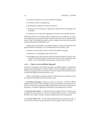  CAPITOLO . METODI
• situazioni sconosciute o non ancora esplorate dal gruppo,
• circostanze confuse o disorganizzate,
• problematie tradizionali in maniera innovativa,
• situazioni in cui le conoscenze a disposizione riguardo all'area di indagine sono
incomplete,
• situazioni in cui è importante raggiungere il consenso su una speciﬁca tematica.
Nell'ambito delle nuove tecnologie l'aﬃnity diagram può essere utilizzato, in un pro-
cesso boom-up, per organizzare quanto emerso da interviste e test di usabilità con gli
utenti, al ﬁne di individuare gli aspei ai quali i designer devono prestare particolare
aenzione (Beringer and Holtzbla, ).
L'aﬃnity process si formalizza in un aﬃnity diagram e risulta particolarmente utile
quando l'obieivo è (Winip, ; e Balanced Scorecard Institute, ):
• generare un gran numero di idee o concei e classiﬁcarli in gruppi,
• organizzare e comprendere grandi volumi di dati,
• incoraggiare nuovi stili di pensiero: dato e il punto di partenza è spesso un'at-
tività di Brainstorming il team considera tue le idee di tui i partecipanti senza
critie, e ciò si rivela suﬃciente per generare una lista creativa di idee.
.. Come si crea un aﬃnity diagram?
Anzituo va soolineato e l'aività e genera un aﬃnity diagram è un'aività di
gruppo alla base della quale vi è l'idea di fondere le diverse prospeive, opinioni ed in-
tuizioni di un gruppo di persone e hanno conoscenze riguardo alla speciﬁca tematica
in esame (e Balanced Scorecard Institute, ).
Vediamo nel deaglio la sequenza step-by-step del processo di creazione di un aﬃ-
nity diagram (e Balanced Scorecard Institute, ):
. Formazione del gruppo Formare un team di - persone. L'aività di aﬃnity
diagram sembra oenere risultati migliori quando i partecipanti sono non più di sei. Le
persone e formano il gruppo dovrebbero rappresentare un buon mix di esperienze e
prospeive, e dovrebbero approcciarsi all'aività con mentalità aperta e creativa.
. Descrizione del compito È opportuno fornire al gruppo di lavoro una descrizione
di quello e staranno per fare, e di ciò e risulterà dal loro lavoro. La descrizione
dovrebbe essere ampia e neutrale, di iara comprensione per tui i partecipanti.
. Creazione di Idea Card Tramite aività di Brainstorming si generano le idee. Le
fasi successive del lavoro saranno più facili se le idee vengono scrie su dei post-it.
 