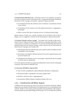 .. L'AFFINITY DIAGRAM 
.Posizionamento delle Idea Card Posizionare i post-it su un cartellone, una parete o
un tavolo in maniera casuale e classiﬁcare le idee. I componenti del gruppo classiﬁcano
ﬁsicamente le idee in gruppi, senza parlare, seguendo il seguente processo:
• Si considerano due idee e sembrano essere in relazione e si posizionano insieme
in una colonna,
• Si individuano le idee connesse con le due appena posizionate e si aggiungono a
quel gruppo,
• Inﬁne si cercano altre idee in relazione tra loro e si formano gli altri gruppi.
esto processo si ripete sino a quando il gruppo non ha classiﬁcato tue le idee in
gruppi, e non si è raggiunto il consenso di tui i partecipanti su ogni posizionamento.
.Creazione di header card per i gruppi Con header card si intende un'idea e tra-
smea il senso e il legame e unisce le idee contenute in un gruppo. est'idea è scria
su di un post-it e consiste in un'espressione o in una frase e trasmee iaramente il
signiﬁcato degli item e formano il gruppo, ane a persone e non fanno parte del
team di lavoro. Il gruppo crea le header card:
• Individuando all'interno delle idee già emerse quella in grado di fungere da titolo
e ponendola in testa al gruppo,
• Discutendo e accordandosi sull'enunciazione di nuovi post-it appositamente creati
per essere header card,
• Individuando una relazione tra due o più gruppi e organizzando gli stessi gruppi
in colonne soo un superheader.
Se si rivela opportuno dividere un gruppo precedentemente creato in diversi soogruppi
si possono creare ane dei subheader card.
.Costruzione dell'aﬃnity diagram ﬁnito
• Dare un titolo, esempliﬁcativo della problematica aﬀrontata, al Diagramma;
• Posizionare header e superheader card sopra i gruppi di idee;
• Rivedere e iarire le idee e i raggruppamenti;
• Documentare l'aﬃnity diagram completato (disegno, foto, etc.).
.. Considerazioni sull'aﬃnity diagram
A diﬀerenza del card sorting, e si basa sul confronto tra risultati individuali, l'aﬃnity
diagram ha come obieivo la deﬁnizione di un'organizzazione su cui i partecipanti siano
concordi. Mentre il card sorting consente un'analisi quali-quantitativa sulle categoriz-
zazioni prodoe dai partecipanti (Rugg and McGeorge, ), la classiﬁcazione prodoa
 