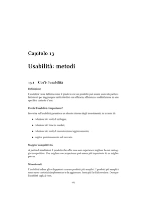 Capitolo 
Usabilità: metodi
. Cos'è l'usabilità
Deﬁnizione
L'usabilità viene deﬁnita come il grado in cui un prodoo può essere usato da partico-
lari utenti per raggiungere certi obieivi con eﬃcacia, eﬃcienza e soddisfazione in uno
speciﬁco contesto d'uso.
Peré l'usabilità è importante?
Investire sull'usabilità garantisce un elevato ritorno degli investimenti, in termini di:
• riduzione dei costi di sviluppo;
• riduzione del time to market;
• riduzione dei costi di manutenzione/aggiornamento;
• miglior posizionamento sul mercato.
Maggior competitività
A parità di condizioni il prodoo e oﬀre una user experience migliore ha un vantag-
gio competitivo. Una migliore user experience può essere più importante di un miglior
prezzo.
Minori costi
L'usabilità induce gli sviluppatori a creare prodoi più semplici. I prodoi più semplici
sono meno costosi da implementare e da aggiornare. Sono più facili da vendere. Dunque:
l'usabilità taglia i costi.

 