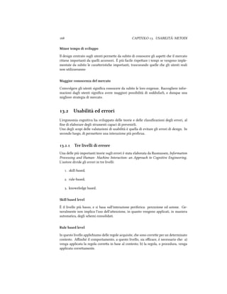  CAPITOLO . USABILITÀ: METODI
Minor tempo di sviluppo
Il design centrato sugli utenti permee da subito di conoscere gli aspei e il mercato
ritiene importanti da quelli accessori. È più facile rispeare i tempi se vengono imple-
mentate da subito le caraeristie importanti, trascurando quelle e gli utenti reali
non utilizzeranno
Maggior conoscenza del mercato
Coinvolgere gli utenti signiﬁca conoscere da subito le loro esigenze. Raccogliere infor-
mazioni dagli utenti signiﬁca avere maggiori possibilità di soddisfarli, e dunque una
migliore strategia di mercato.
. Usabilità ed errori
L'ergonomia cognitiva ha sviluppato delle teorie e delle classiﬁcazioni degli errori, al
ﬁne di elaborare degli strumenti capaci di prevenirli.
Uno degli scopi delle valutazioni di usabilità è quella di evitare gli errori di design. In
secondo luogo, di permeere una interazione più proﬁcua.
.. Tre livelli di errore
Una delle più importanti teorie sugli errori è stata elaborata da Rasmussen, Information
Processing and Human- Maine Interaction: an Approa to Cognitive Engineering.
L'autore divide gli errori in tre livelli:
. skill-based;
. rule-based;
. knoweledge based.
Skill based level
È il livello più basso, e si basa sull'interazione periferica: percezione ed azione. Ge-
neralmente non implica l'uso dell'aenzione, in quanto vengono applicati, in maniera
automatica, degli semi consolidati.
Rule based level
In questo livello appliiamo delle regole acquisite, e sono corree per un determinato
contesto. Aﬃné il comportamento, a questo livello, sia eﬃcace, è necessario e: a)
venga applicata la regola correa in base al contesto; b) la regola, o procedura, venga
applicata correamente.
 