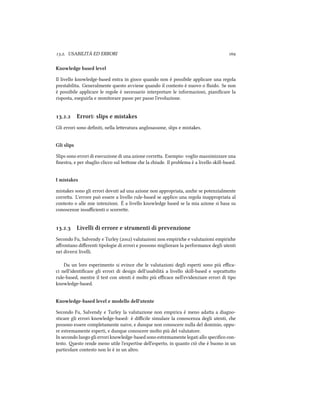 .. USABILITÀ ED ERRORI 
Knowledge based level
Il livello knowledge-based entra in gioco quando non è possibile applicare una regola
prestabilita. Generalmente questo avviene quando il contesto è nuovo o ﬂuido. Se non
è possibile applicare le regole è necessario interpretare le informazioni, pianiﬁcare la
risposta, eseguirla e monitorare passo per passo l'evoluzione.
.. Errori: slips e mistakes
Gli errori sono deﬁniti, nella leeratura anglosassone, slips e mistakes.
Gli slips
Slips sono errori di esecuzione di una azione correa. Esempio: voglio massimizzare una
ﬁnestra, e per sbaglio clicco sul boone e la iude. Il problema è a livello skill-based.
I mistakes
mistakes sono gli errori dovuti ad una azione non appropriata, ane se potenzialmente
correa. L'errore può essere a livello rule-based se applico una regola inappropriata al
contesto o alle mie intenzioni. È a livello knowledge based se la mia azione si basa su
conoscenze insuﬃcienti o scorree.
.. Livelli di errore e strumenti di prevenzione
Secondo Fu, Salvendy e Turley () valutazioni non empirie e valutazioni empirie
aﬀrontano diﬀerenti tipologie di errori e possono migliorare la performance degli utenti
nei diversi livelli.
Da un loro esperimento si evince e le valutazioni degli esperti sono più eﬃca-
ci nell'identiﬁcare gli errori di design dell'usabilità a livello skill-based e soprauo
rule-based, mentre il test con utenti è molto più eﬃcace nell'evidenziare errori di tipo
knowledge-based.
Knowledge-based level e modello dell'utente
Secondo Fu, Salvendy e Turley la valutazione non empirica è meno adaa a diagno-
sticare gli errori knowledge-based: è diﬃcile simulare la conoscenza degli utenti, e
possono essere completamente naive, e dunque non conoscere nulla del dominio, oppu-
re estremamente esperti, e dunque conoscere molto più del valutatore.
In secondo luogo gli errori knowledge-based sono estremamente legati allo speciﬁco con-
testo. esto rende meno utile l'expertise dell'esperto, in quanto ciò e è buono in un
particolare contesto non lo è in un altro.
 