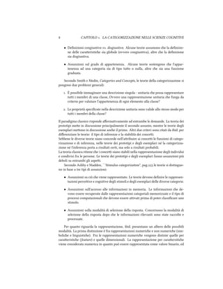  CAPITOLO . LA CATEGORIZZAZIONE NELLE SCIENZE COGNITIVE
• Deﬁnizioni congiuntive vs. disgiuntive. Alcune teorie assumono e la deﬁnizio-
ne delle caraeristie sia globale (ovvero congiuntiva), altre e la deﬁnizione
sia disgiuntiva.
• Assunzioni sul grado di appartenenza. Alcune teorie sostengono e l'appar-
tenenza ad una categoria sia di tipo tuo o nulla, altre e sia una funzione
graduata.
Secondo Smith e Medin, Categories and Concepts, le teorie della categorizzazione si
pongono due problemi generali:
. È possibile immaginare una descrizione singola - unitaria e possa rappresentare
tui i membri di una classe, Ovvero una rappresentazione unitaria e funga da
criterio per valutare l'appartenenza di ogni elemento alla classe?
. Le proprietà speciﬁcate nella descrizione unitaria sono valide allo stesso modo per
tui i membri della classe?
Il paradigma classico risponde aﬀermativamente ad entrambe le domande. La teoria dei
prototipi mee in discussione principalmente il secondo assunto, mentre le teorie degli
esemplari meono in discussione ane il primo. Altri due criteri sono citati da ibid. per
diﬀerenziare le teorie: il tipo di inferenze e la stabilità dei concei.
Sebbene le diverse teorie siano concorde nell'aribuire ai concei le funzioni di catego-
rizzazione e di inferenza, nelle teorie dei prototipi e degli esemplari né la categorizza-
zione né l'inferenza porta a risultati certi, ma solo a risultati probabili.
La teoria classica ritiene e i concei siano stabili nella rappresentazione degli individui
e condivisi fra le persone. Le teorie dei prototipi e degli esemplari fanno assunzioni più
deboli su entrambi gli aspei.
Secondo Ashby e Maddox, ``Stimulus categorization'', pag. le teorie si distinguo-
no in base a tre tipi di assunzioni:
• Assunzioni su ciò e viene rappresentato. Le teorie devono deﬁnire le rappresen-
tazioni perceive e cognitive degli stimoli e degli esemplari delle diverse categorie.
• Assunzioni sull'accesso alle informazioni in memoria. Le informazioni e de-
vono essere recuperate dalle rappresentazioni categoriali memorizzate e il tipo di
processi computazionali e devono essere aivati prima di poter classiﬁcare uno
stimolo.
• Assunzioni sulla modalità di selezione della risposta. Concernono la modalità di
selezione della risposta dopo e le informazioni rilevanti sono state raccolte e
processate.
Per quanto riguarda la rappresentazione, ibid. presentano un albero delle possibili
modalità. La prima distinzione è fra rappresentazioni numerie e non numerie (sim-
bolie e linguistie). Fra le rappresentazioni numerie vengono distinte quelle per
caraeristie (feature) e quelle dimensionali. La rappresentazione per caraersitie
viene considerata numerica in quanto può essere rappresentata come valore binario, ed
 