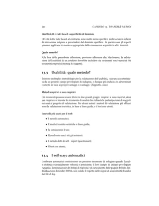  CAPITOLO . USABILITÀ: METODI
Livelli skill e rule-based: aspeciﬁcità di dominio
I livelli skill e rule-based, al contrario, sono molto meno speciﬁci: molte azioni o semi
di interazione valgono a prescindere dal dominio speciﬁco. In questo caso gli esperti
possono applicare in maniera appropriata delle conoscenze acquisite in altri dominii.
ale metodo?
Alla luce della precedente riﬂessione, possiamo aﬀermare e, idealmente, la valuta-
zione dell'usabilità di un artefao dovrebbe includere sia strumenti non empririci e
strumenti empririci (testing di soggei).
. Usabilità: quale metodo?
Esistono molteplici metodologie per la valutazione dell'usabilità, ciascuna caraerizza-
ta da un proprio campo privilegiato di indagine, e dunque più indicata in determinati
contesti, in base ai propri vantaggi e svantaggi. (Ziggioo, )
Metodi empirici e non empirici
Gli strumenti possono essere divisi in due grandi gruppi: empirici e non empirici, dove
per empirico si intende lo strumento di analisi e riieda la partecipazione di soggei
estranei al progeo di valutazione. Per alcuni autori i metodi di valutazione più eﬃcaci
sono la valutazione euristica, in base a linee guida, e il test con utenti.
I metodi più usati per il web
• I metodi automatici;
• L'analisi tramite euristie o linee guida;
• la simulazione d'uso;
• Il confronto con i siti già esistenti.
• I metodi dei di self - report (questionari);
• Il test con utenti;
. I soware automatici
I soware automatici costituiscono un prezioso strumento di indagine quando l'anali-
si riieda essenzialmente velocità e precisione; il loro campo di utilizzo privilegiato
riguarda: la misurazione dei tempi di risposta e di caricamento delle pagine del sito; l'in-
dividuazione dei codici HTML non validi, il rispeo delle regole di accessibilità; l'analisi
dei ﬁle di log.
 